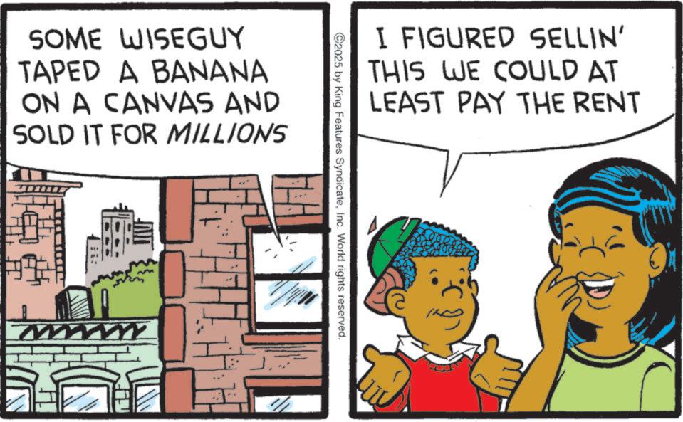 Publication OCR: SOME WISEGUY TAPED A BANANA ON A CANVAS AND SOLD IT FOR MILLIONS W I FIGURED SELLIN' THIS WE COULD AT LEAST PAY THE RENT ©2025 by King Features SyndicateInc. World rights reserved. SOME WISEGUY TAPED A BANANA ON A CANVAS AND SOLD IT FOR MILLIONS W I FIGURED SELLIN ' THIS WE COULD AT LEAST PAY THE RENT © 2025 by King Features SyndicateInc. World rights reserved .