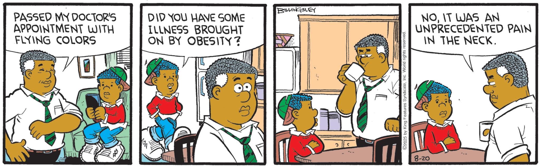 Comics OCR: PASSED MY DOCTOR'S APPOINTMENT WITH FLYING COLORS DID YOU HAVE SOME ILLNESS BROUGHT ON BY OBESITY? BILLINGSLEY ? ©2025 by King Features SyndicateInc. World rights reserved. V 8-20 NOIT WAS AN UNPRECEDENTED PAIN IN THE NECK. PASSED MY DOCTOR'S APPOINTMENT WITH FLYING COLORS DID YOU HAVE SOME ILLNESS BROUGHT ON BY OBESITY ? BILLINGSLEY ? © 2025 by King Features SyndicateInc. World rights reserved . V 8-20 NOIT WAS AN UNPRECEDENTED PAIN IN THE NECK .