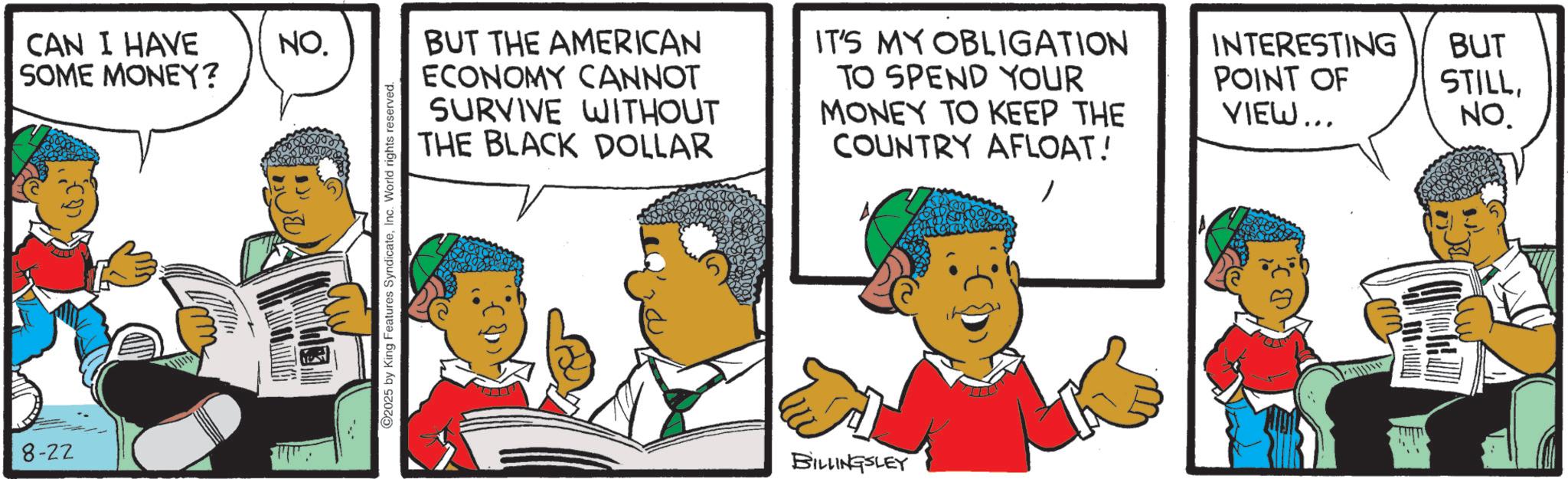 Fictional character OCR: 8-22 CAN I HAVE SOME MONEY? NO. 2025 by King Features SyndicateInc. World rights reserved. BUT THE AMERICAN ECONOMY CANNOT SURVIVE WITHOUT THE BLACK DOLLAR IT'S MY OBLIGATION TO SPEND YOUR MONEY TO KEEP THE COUNTRY AFLOAT! INTERESTING POINT OF VIEW... BILLINGSLEY BUT STILLNO. 8-22 CAN I HAVE SOME MONEY ? NO . 2025 by King Features SyndicateInc. World rights reserved . BUT THE AMERICAN ECONOMY CANNOT SURVIVE WITHOUT THE BLACK DOLLAR IT'S MY OBLIGATION TO SPEND YOUR MONEY TO KEEP THE COUNTRY AFLOAT ! INTERESTING POINT OF VIEW ... BILLINGSLEY BUT STILLNO .