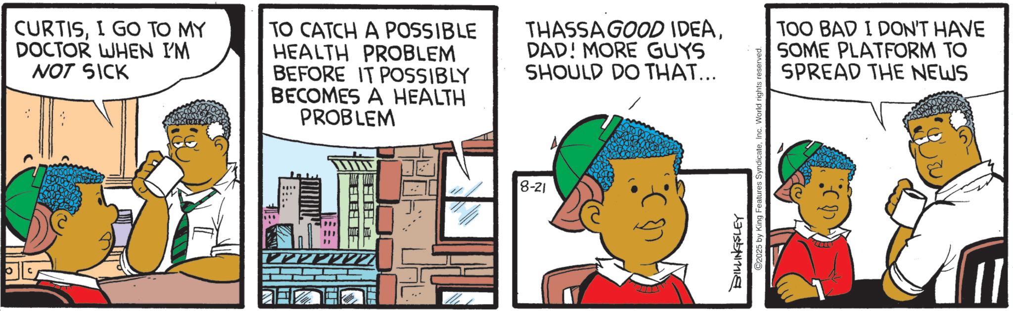 Animated cartoon OCR: CURTISI GO TO MY DOCTOR WHEN I'M NOT SICK ? TO CATCH A POSSIBLE HEALTH PROBLEM BEFORE IT POSSIBLY BECOMES A HEALTH PROBLEM THASSA GOOD IDEADAD! MORE GUYS SHOULD DO THAT... 8-21 ??? ©2025 by King Features SyndicateInc. World rights reserved. TOO BAD I DON'T HAVE SOME PLATFORM TO SPREAD THE NEWS CURTISI GO TO MY DOCTOR WHEN I'M NOT SICK ? TO CATCH A POSSIBLE HEALTH PROBLEM BEFORE IT POSSIBLY BECOMES A HEALTH PROBLEM THASSA GOOD IDEADAD ! MORE GUYS SHOULD DO THAT ... 8-21 ??? © 2025 by King Features SyndicateInc. World rights reserved . TOO BAD I DON'T HAVE SOME PLATFORM TO SPREAD THE NEWS