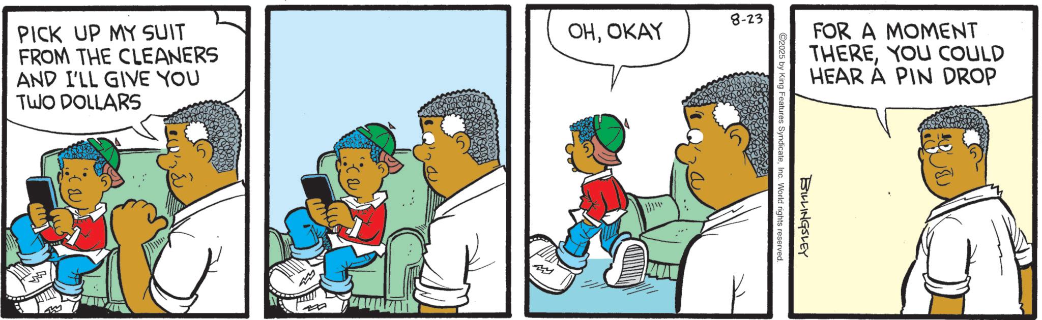 Comics OCR: FOR A MOMENT THEREYOU COULD HEAR A PIN DROP BILLINGSLEY 2025 by King Features SyndicateInc. World rights reserved. PICK UP MY SUIT FROM THE CLEANERS AND I'LL GIVE YOU TWO DOLLARS OHOKAY 8-23 FOR A MOMENT THEREYOU COULD HEAR A PIN DROP BILLINGSLEY 2025 by King Features SyndicateInc. World rights reserved . PICK UP MY SUIT FROM THE CLEANERS AND I'LL GIVE YOU TWO DOLLARS OHOKAY 8-23