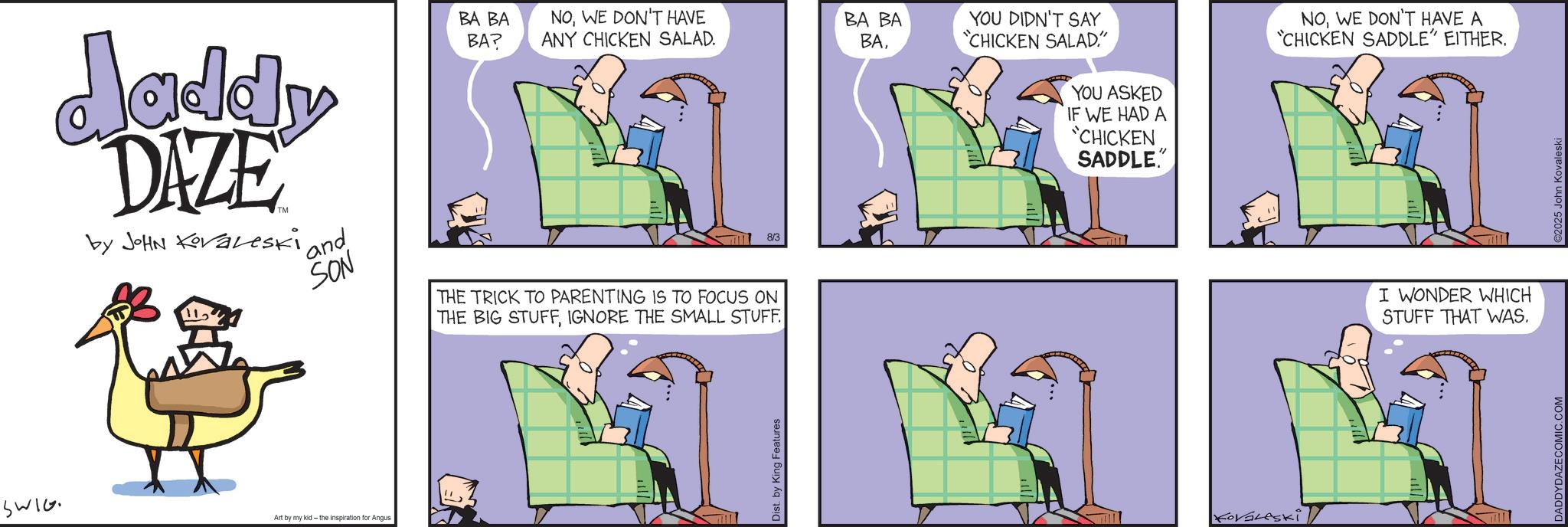 Graphics OCR: Jaddy DAZE by JOHN Koraleski 112 ' and SON BA BA BA? NOWE DON'T HAVE ANY CHICKEN SALAD. BA BA YOU DIDN'T SAY BA8/3 THE TRICK TO PARENTING IS TO FOCUS ON THE BIG STUFFIGNORE THE SMALL STUFF. "CHICKEN SALAD." YOU ASKED IF WE HAD A "CHICKEN SADDLE." SWIG Art by my kid- the inspiration for Angus Dist. by King Features KoVaLeski NOWE DON'T HAVE A "CHICKEN SADDLE" EITHER. I WONDER WHICH STUFF THAT WAS. DADDYDAZE COMIC.COM ©2025 John Kovaleski Jaddy DAZE by JOHN Koraleski 112 ' and SON BA BA BA ? NOWE DON'T HAVE ANY CHICKEN SALAD . BA BA YOU DIDN'T SAY BA8/3 THE TRICK TO PARENTING IS TO FOCUS ON THE BIG STUFFIGNORE THE SMALL STUFF . " CHICKEN SALAD . " YOU ASKED IF WE HAD A " CHICKEN SADDLE . " SWIG Art by my kid- the inspiration for Angus Dist . by King Features KoVaLeski NOWE DON'T HAVE A " CHICKEN SADDLE " EITHER . I WONDER WHICH STUFF THAT WAS . DADDYDAZE COMIC.COM © 2025 John Kovaleski