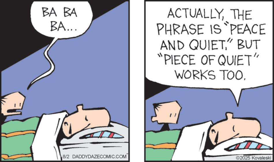 Animated cartoon OCR: BA BA BA... ACTUALLYTHE PHRASE IS PEACE AND QUIET" BUT "PIECE OF QUIET" WORKS TOO. 8/2 DADDYDAZECOMIC.COM ©2025 Kovaleski BA BA BA ... ACTUALLYTHE PHRASE IS PEACE AND QUIET" BUT " PIECE OF QUIET " WORKS TOO . 8/2 DADDYDAZECOMIC.COM © 2025 Kovaleski