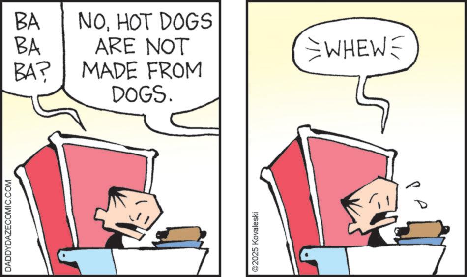 Comics OCR: DADDYDAZECOMIC.COM BA BA BA? DOGS. NOHOT DOGS ARE NOT WHEW= MADE FROM ©2025 Kovaleski DADDYDAZECOMIC.COM BA BA BA ? DOGS . NOHOT DOGS ARE NOT WHEW = MADE FROM © 2025 Kovaleski