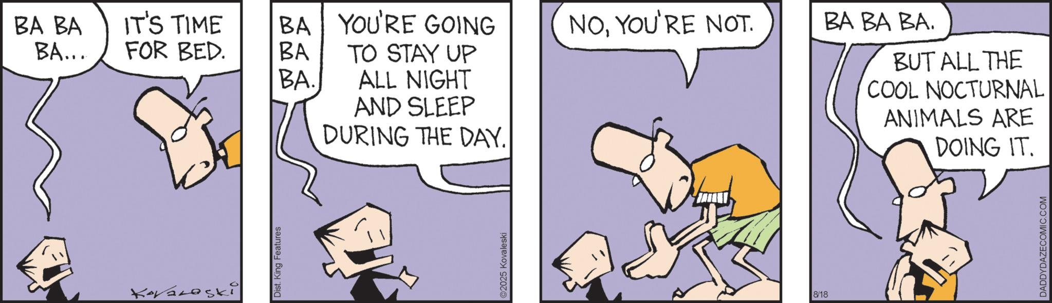 Animated cartoon OCR: BA BA BA... IT'S TIME BA YOU'RE GOING NOYOU'RE NOT. BA BA BA. FOR BED. BA TO STAY UP BA. ALL NIGHT Kovalski Dist. King Features AND SLEEP DURING THE DAY. ©2025 Kovaleski 8/18 BUT ALL THE COOL NOCTURNAL ANIMALS ARE DOING IT. DADDYDAZECOMIC.COM BA BA BA ... IT'S TIME BA YOU'RE GOING NOYOU'RE NOT . BA BA BA . FOR BED . BA TO STAY UP BA . ALL NIGHT Kovalski Dist . King Features AND SLEEP DURING THE DAY . © 2025 Kovaleski 8/18 BUT ALL THE COOL NOCTURNAL ANIMALS ARE DOING IT . DADDYDAZECOMIC.COM