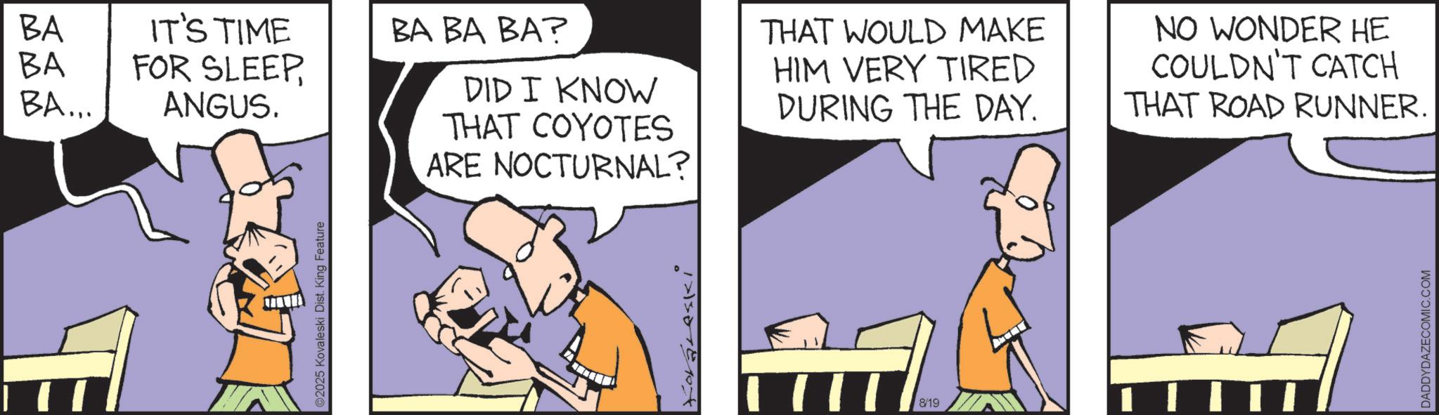 Animated cartoon OCR: ©2025 Kovaleski Dist. King Feature BA BA IT'S TIME FOR SLEEPBA BA BA? BA... ANGUS. DID I KNOW THAT COYOTES ARE NOCTURNAL? THAT WOULD MAKE HIM VERY TIRED DURING THE DAY. NO WONDER HE COULDN'T CATCH THAT ROAD RUNNER. Koraleski 8/19 DADDYDAZECOMIC.COM © 2025 Kovaleski Dist . King Feature BA BA IT'S TIME FOR SLEEPBA BA BA ? BA ... ANGUS . DID I KNOW THAT COYOTES ARE NOCTURNAL ? THAT WOULD MAKE HIM VERY TIRED DURING THE DAY . NO WONDER HE COULDN'T CATCH THAT ROAD RUNNER . Koraleski 8/19 DADDYDAZECOMIC.COM