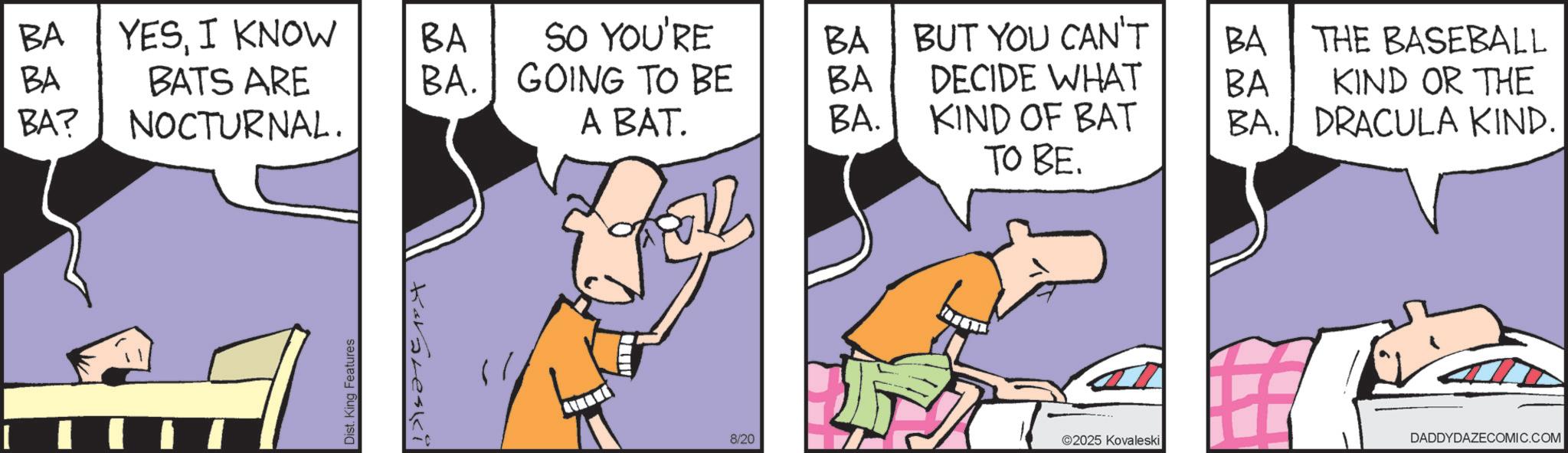 Fictional character OCR: BA YESI KNOW BA SO YOU'RE BA BUT YOU CAN'T BA THE BASEBALL BA BA? BATS ARE NOCTURNAL. BA. GOING TO BE BA DECIDE WHAT BA KIND OR THE A BAT. BA. KIND OF BAT BA. DRACULA KIND. ????. Dist. King Features Kavareski 8/20 ©2025 Kovaleski DADDYDAZECOMIC.COM BA YESI KNOW BA SO YOU'RE BA BUT YOU CAN'T BA THE BASEBALL BA BA ? BATS ARE NOCTURNAL . BA . GOING TO BE BA DECIDE WHAT BA KIND OR THE A BAT . BA . KIND OF BAT BA . DRACULA KIND . ???? . Dist . King Features Kavareski 8/20 © 2025 Kovaleski DADDYDAZECOMIC.COM