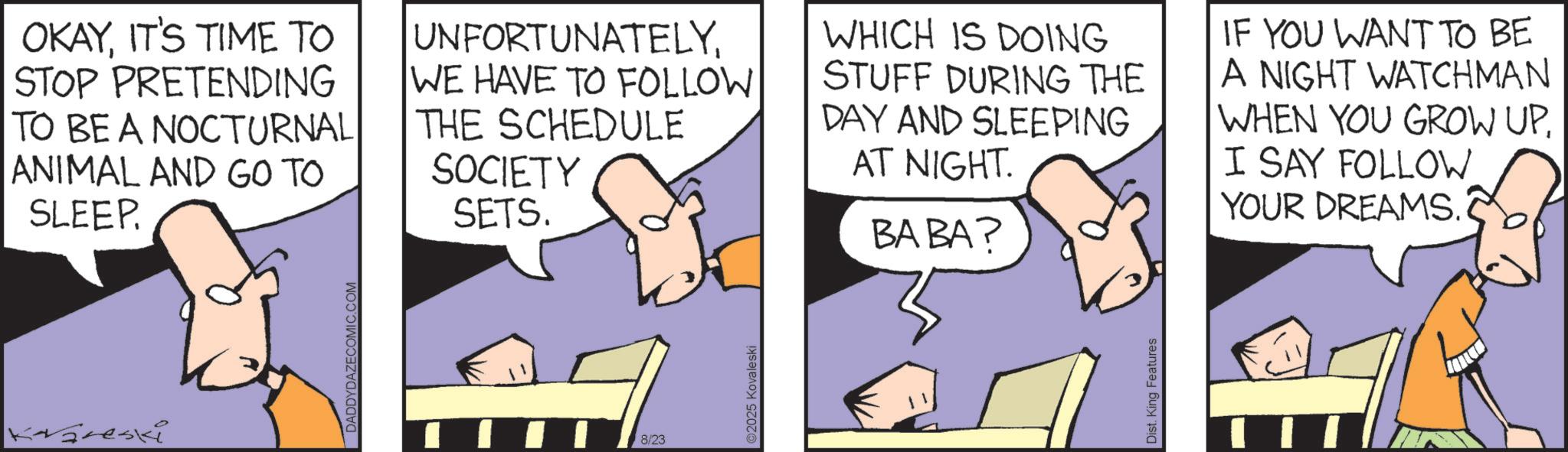 Fiction OCR: kvareski DADDYDAZECOMIC.COM OKAYIT'S TIME TO STOP PRETENDING TO BE A NOCTURNAL ANIMAL AND GO TO SLEEP. UNFORTUNATELYWE HAVE TO FOLLOW THE SCHEDULE SOCIETY SETS. WHICH IS DOING STUFF DURING THE DAY AND SLEEPING AT NIGHT. BABA? IF YOU WANT TO BE A NIGHT WATCHMAN WHEN YOU GROW UP. I SAY FOLLOW YOUR DREAMS. 8/23 2025 Kovaleski Dist. King Features kvareski DADDYDAZECOMIC.COM OKAYIT'S TIME TO STOP PRETENDING TO BE A NOCTURNAL ANIMAL AND GO TO SLEEP . UNFORTUNATELYWE HAVE TO FOLLOW THE SCHEDULE SOCIETY SETS . WHICH IS DOING STUFF DURING THE DAY AND SLEEPING AT NIGHT . BABA ? IF YOU WANT TO BE A NIGHT WATCHMAN WHEN YOU GROW UP . I SAY FOLLOW YOUR DREAMS . 8/23 2025 Kovaleski Dist . King Features