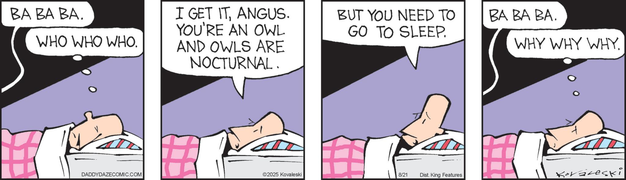 Graphics OCR: BA BA BA. WHO WHO WHO. I GET ITANGUS. YOU'RE AN OWL AND OWLS ARE NOCTURNAL. BUT YOU NEED TO GO TO SLEEP. BA BA BA. WHY WHY WHY. DADDYDAZECOMIC.COM ©2025 Kovaleski 8/21 Dist. King Features Koräreski BA BA BA . WHO WHO WHO . I GET ITANGUS . YOU'RE AN OWL AND OWLS ARE NOCTURNAL . BUT YOU NEED TO GO TO SLEEP . BA BA BA . WHY WHY WHY . DADDYDAZECOMIC.COM © 2025 Kovaleski 8/21 Dist . King Features Koräreski