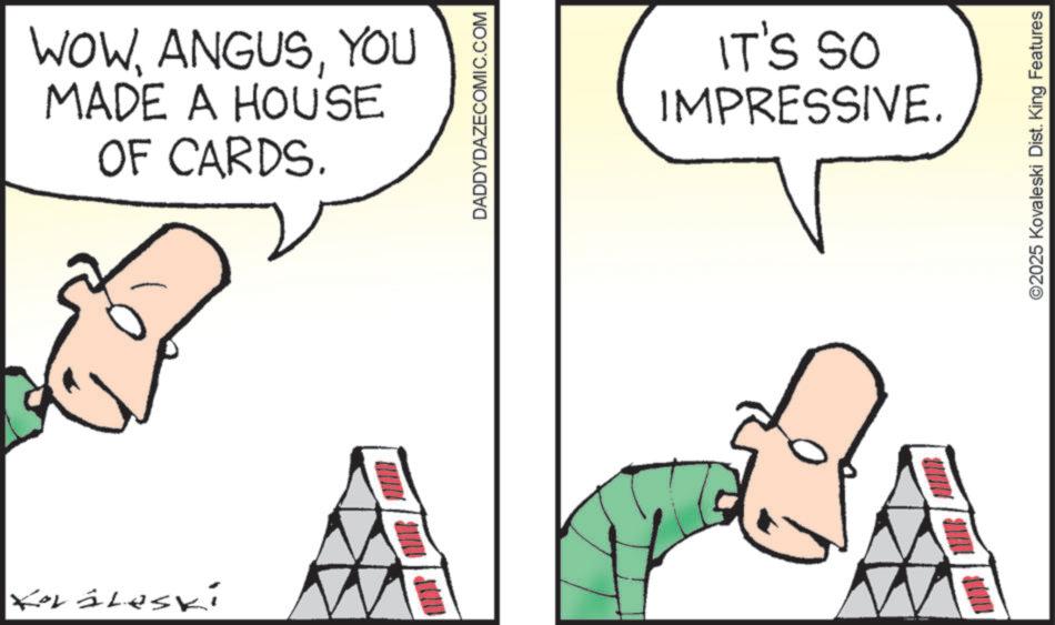 Cartoon OCR: Korileski WOWYOU MADE A HOUSE OF CARDS. DADDYDAZECOMIC.COM IT'S SO IMPRESSIVE. ©2025 Kovaleski Dist. King Features Korileski WOWYOU MADE A HOUSE OF CARDS . DADDYDAZECOMIC.COM IT'S SO IMPRESSIVE . © 2025 Kovaleski Dist . King Features