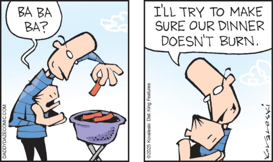 Graphics OCR: DADDYDAZECOMIC.COM BA BA BA? ©2025 Kovaleski Dist. King Features I'LL TRY TO MAKE SURE OUR DINNER DOESN'T BURN. TAS?TE10x DADDYDAZECOMIC.COM BA BA BA ? © 2025 Kovaleski Dist . King Features I'LL TRY TO MAKE SURE OUR DINNER DOESN'T BURN . TAS?TE10x
