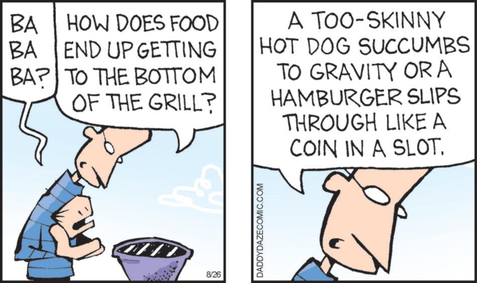 Text OCR: BA HOW DOES FOOD BA END UP GETTING BA? TO THE BOTTOM OF THE GRILL? A TOO-SKINNY HOT DOG SUCCUMBS TO GRAVITY OR A HAMBURGER SLIPS THROUGH LIKE A COIN IN A SLOT. 8/26 DADDYDAZECOMIC.COM BA HOW DOES FOOD BA END UP GETTING BA ? TO THE BOTTOM OF THE GRILL ? A TOO - SKINNY HOT DOG SUCCUMBS TO GRAVITY OR A HAMBURGER SLIPS THROUGH LIKE A COIN IN A SLOT . 8/26 DADDYDAZECOMIC.COM