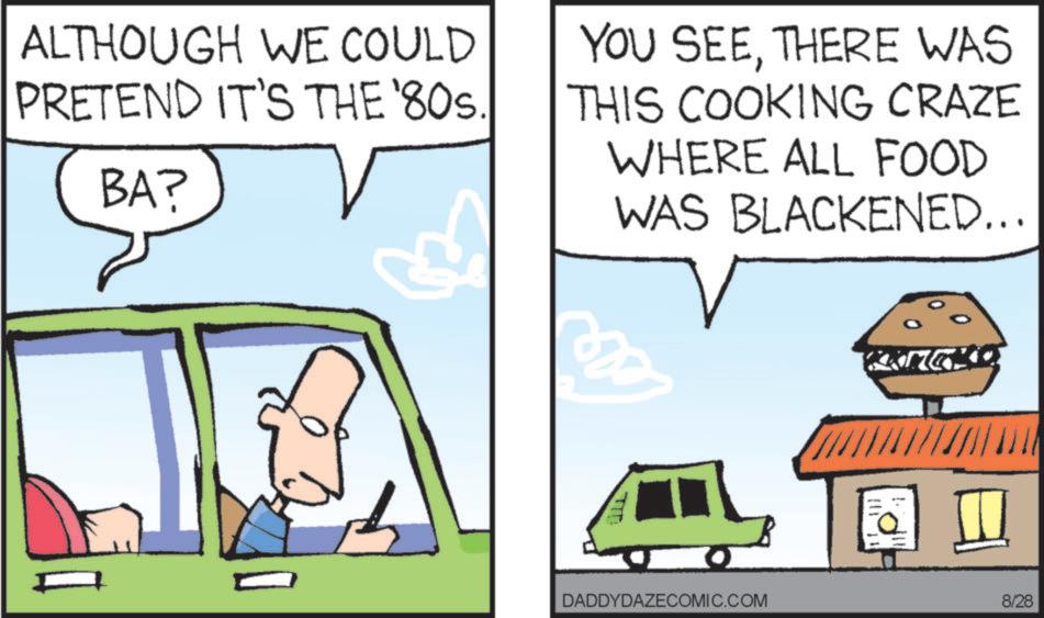 Animation OCR: ALTHOUGH WE COULD PRETEND IT'S THE '80s. BA? YOU SEETHERE WAS THIS COOKING CRAZE WHERE ALL FOOD WAS BLACKENED... TIT KANGKD DADDYDAZECOMIC.COM 8/28 ALTHOUGH WE COULD PRETEND IT'S THE ' 80s . BA ? YOU SEETHERE WAS THIS COOKING CRAZE WHERE ALL FOOD WAS BLACKENED ... TIT KANGKD DADDYDAZECOMIC.COM 8/28