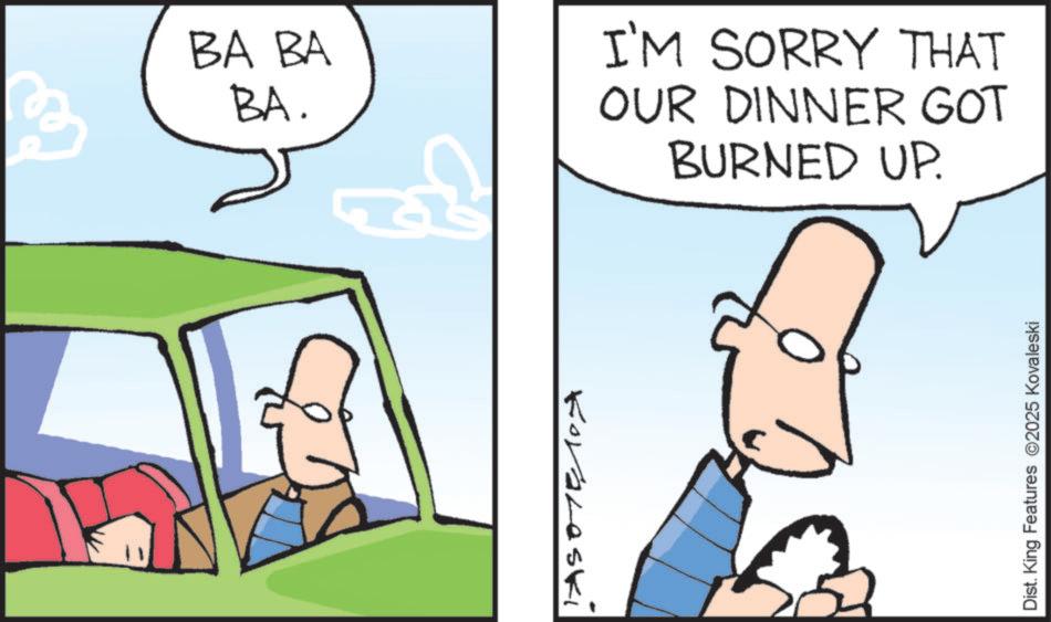 Animated cartoon OCR: BA BA BA. Koraleski I'M SORRY THAT OUR DINNER GOT BURNED UP. Dist. King Features 2025 Kovaleski BA BA BA . Koraleski I'M SORRY THAT OUR DINNER GOT BURNED UP . Dist . King Features 2025 Kovaleski
