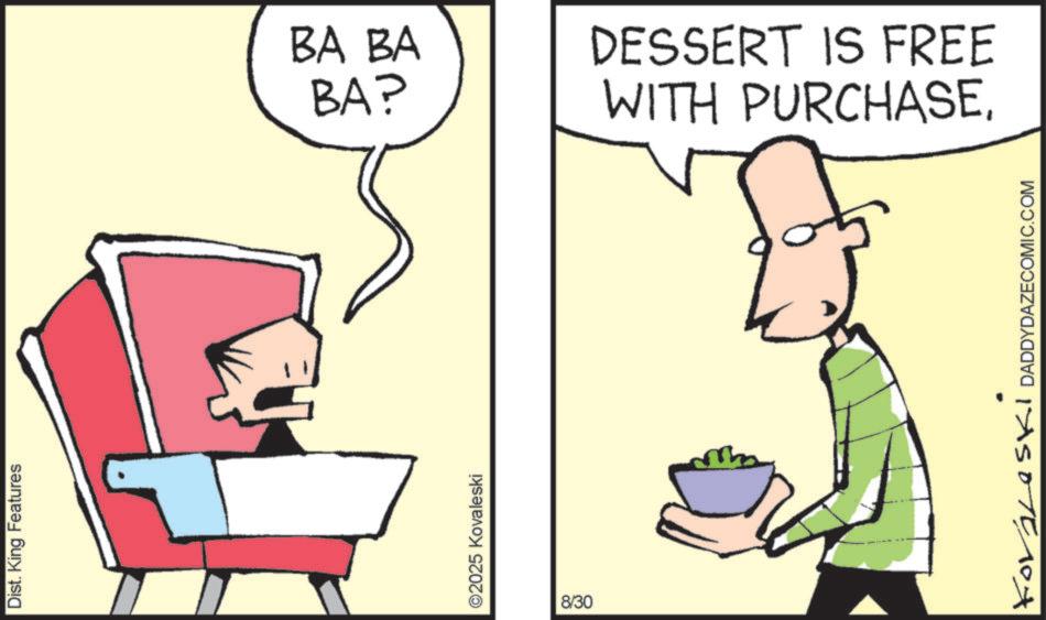 Fiction OCR: Dist. King Features ©2025 Kovaleski 8/30 BA BA BA? DESSERT IS FREE WITH PURCHASEFOLLOSKI DADDYDAZECOMIC.COM Dist . King Features © 2025 Kovaleski 8/30 BA BA BA ? DESSERT IS FREE WITH PURCHASEFOLLOSKI DADDYDAZECOMIC.COM