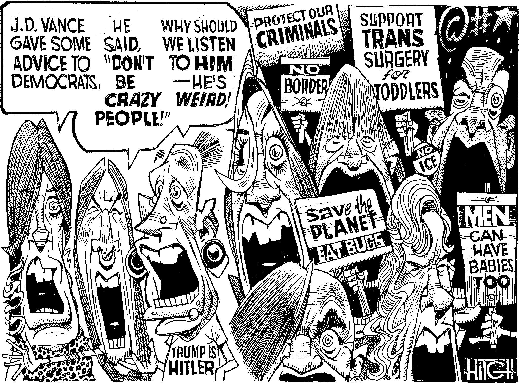 Fiction OCR: J.D. VANCE HE GAVE SOME SAIDWE LISTEN CRIMINALS SUPPORT ADVICE TO "DON'T TO HIM. DEMOCRATSBE -HE'S CRAZY WEIRD! PEOPLE!" NO BORDER TRANS SURGERY for TODDLERS TRUMP IS HITLER Save the PLANET EAT BUGS NO ICE MEN CAN HAVE BABIES TOO HileH J.D. VANCE HE GAVE SOME SAIDWE LISTEN CRIMINALS SUPPORT ADVICE TO " DON'T TO HIM . DEMOCRATSBE -HE'S CRAZY WEIRD ! PEOPLE ! " NO BORDER TRANS SURGERY for TODDLERS TRUMP IS HITLER Save the PLANET EAT BUGS NO ICE MEN CAN HAVE BABIES TOO HileH