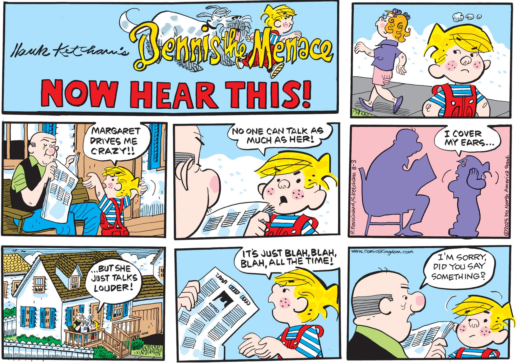 Publication OCR: Hank Ketchar's Bennix Menace NOW HEAR THIS! MARGARET DRIVES ME CRAZY!! NO ONE CAN TALK AS MUCH AS HER! ...BUT SHE JUST TALKS LOUDER! u ue N R.Ferdinand/S.Ketcham 8-3 ? I COVER MY EARS... IT'S JUST BLAHALL THE TIME! www.comicskingdom.com I'M SORRY DID YOU SAY SOMETHING? 2025 by North America synd. Hank Ketchar's Bennix Menace NOW HEAR THIS ! MARGARET DRIVES ME CRAZY !! NO ONE CAN TALK AS MUCH AS HER ! ... BUT SHE JUST TALKS LOUDER ! u ue N R.Ferdinand / S.Ketcham 8-3 ? I COVER MY EARS ... IT'S JUST BLAHALL THE TIME ! www.comicskingdom.com I'M SORRY DID YOU SAY SOMETHING ? 2025 by North America synd .