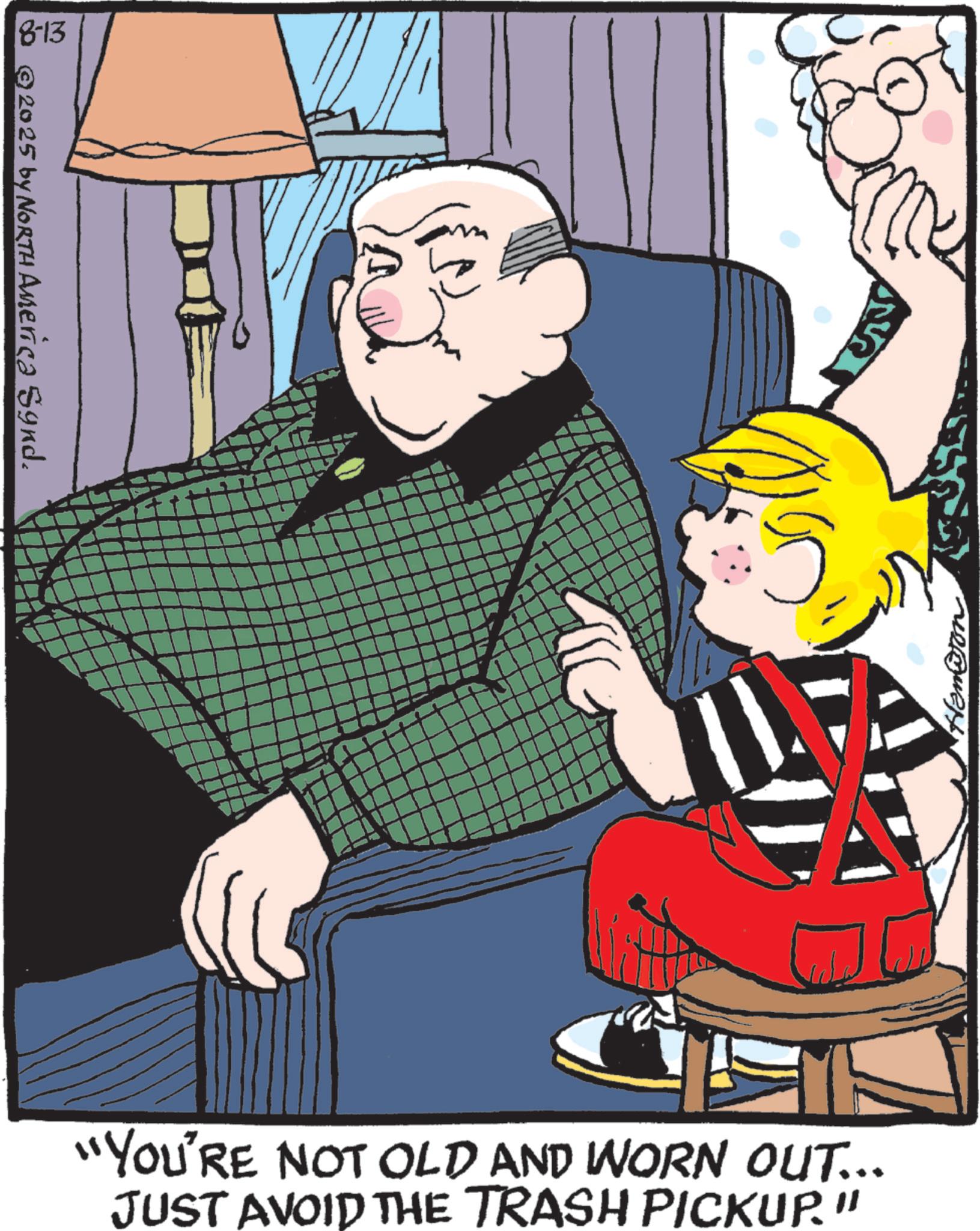 Child OCR: 18-13 8 © 2025 by North America Synd. T "YOU'RE NOT OLD AND WORN OUT... JUST AVOID THE TRASH PICKUP." 18-13 8 © 2025 by North America Synd . T " YOU'RE NOT OLD AND WORN OUT ... JUST AVOID THE TRASH PICKUP . "