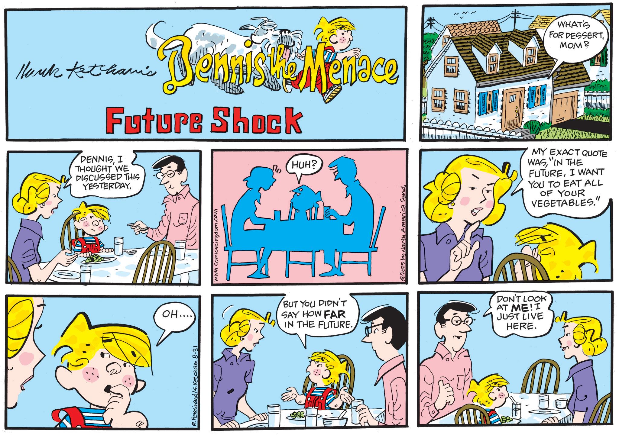 Happiness OCR: Hank Ketham's Bernal Menace Future Shock DENNISI THOUGHT WE DISCUSSED THIS YESTERDAYOH.... www.comicskingdom.com HUH? ALA BUT YOU DIDN'T SAY HOW FAR IN THE FUTURE. 2025 by North America SundWHAT'S FOR DESSERTMOM? mm MY EXACT QUOTE WAS"IN THE FUTUREI WANT YOU TO EAT ALL OF YOUR VEGETABLES." DON'T LOOK AT ME! I JUST LIVE HERE. R.Ferdinand/s.Ketcham 8-31 Hank Ketham's Bernal Menace Future Shock DENNISI THOUGHT WE DISCUSSED THIS YESTERDAYOH .... www.comicskingdom.com HUH ? ALA BUT YOU DIDN'T SAY HOW FAR IN THE FUTURE . 2025 by North America SundWHAT'S FOR DESSERTMOM ? mm MY EXACT QUOTE WAS" IN THE FUTUREI WANT YOU TO EAT ALL OF YOUR VEGETABLES . " DON'T LOOK AT ME ! I JUST LIVE HERE . R.Ferdinand / s.Ketcham 8-31