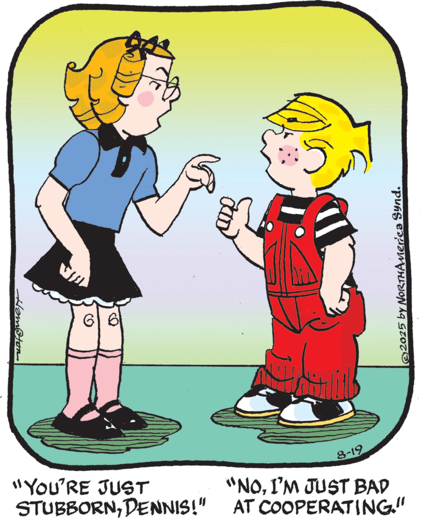 Fiction OCR: Hampton "YOU'RE JUST STUBBORNDENNIS!" 8-19 "NOI'M JUST BAD AT COOPERATING." ©2025 by NORTHAMerica Synd. Hampton " YOU'RE JUST STUBBORNDENNIS ! " 8-19 " NOI'M JUST BAD AT COOPERATING . " © 2025 by NORTHAMerica Synd .