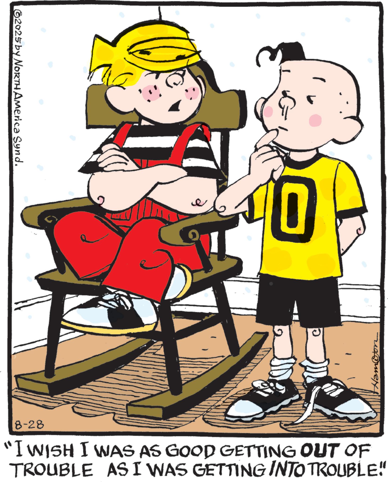 Comics OCR: 2025 by NORTH America Synd. e Ham@ton 8-28 "I WISH I WAS AS GOOD GETTING OUT OF TROUBLE AS I WAS GETTING INTO TROUBLE" 2025 by NORTH America Synd . e Ham @ ton 8-28 " I WISH I WAS AS GOOD GETTING OUT OF TROUBLE AS I WAS GETTING INTO TROUBLE "