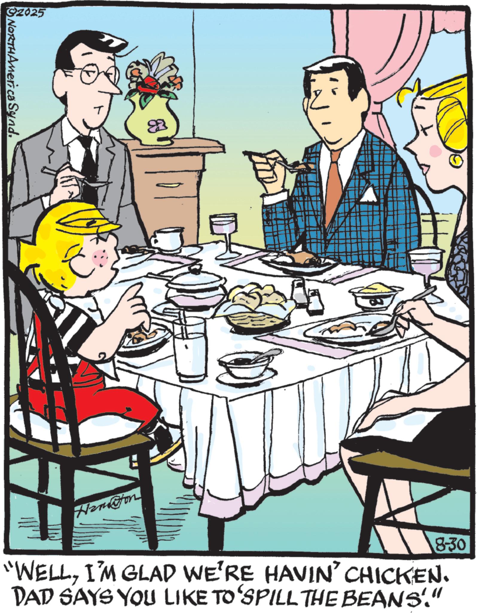 Dinner OCR: 2025 NORTHAmerica SyndHamaton 8-30 "WELLI'M GLAD WE'RE HAVIN' CHICKEN. DAD SAYS YOU LIKE TO‘SPILL THE BEANS'." 2025 NORTHAmerica SyndHamaton 8-30 " WELLI'M GLAD WE'RE HAVIN ' CHICKEN . DAD SAYS YOU LIKE TO‘SPILL THE BEANS ' . "