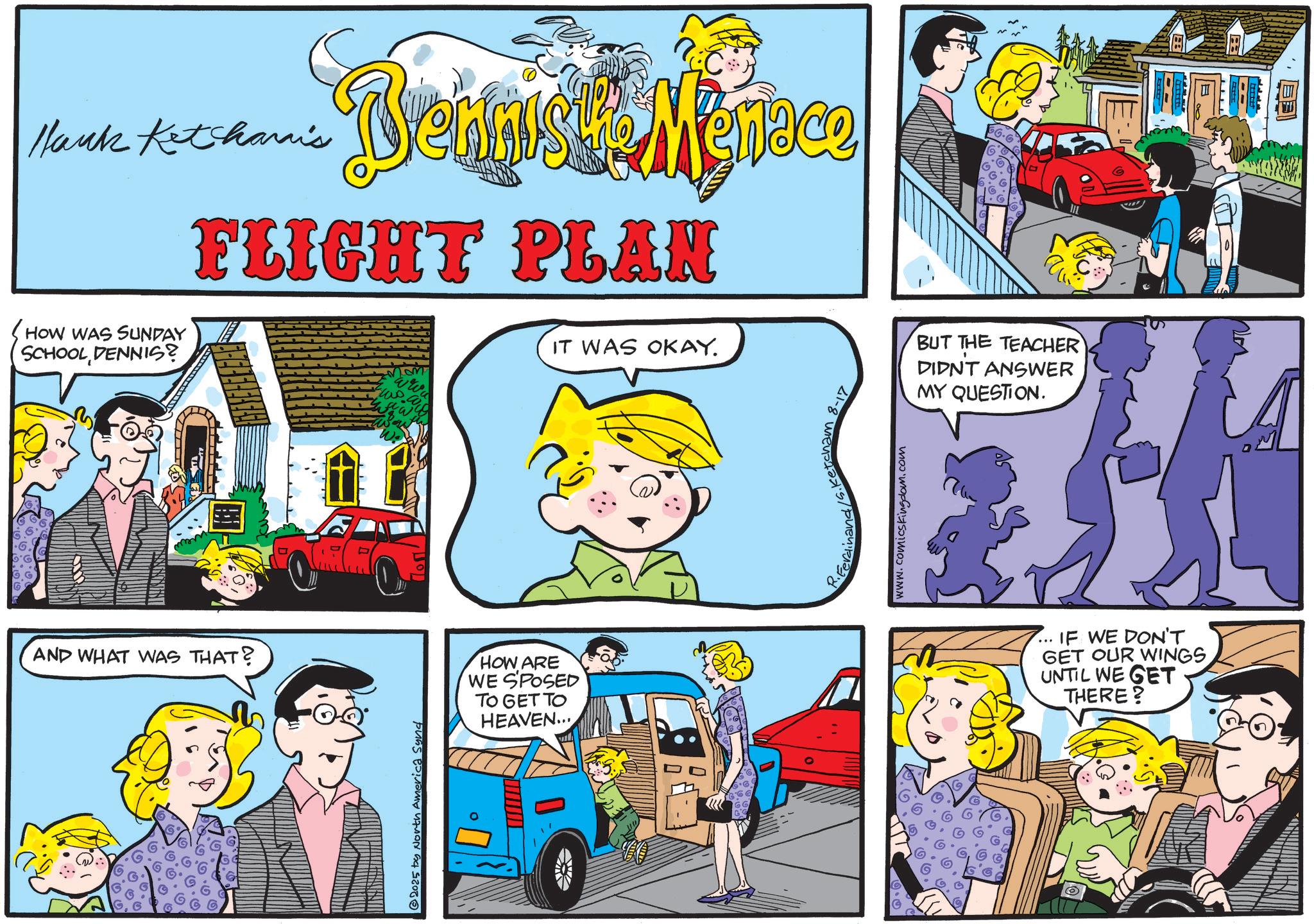 Animated cartoon OCR: Hank Ketcharis HOW WAS SUNDAY SCHOOL DENNIS? Denniske Mesteco FLIGHT PLAN IT WAS OKAY. AND WHAT WAS THAT? 2025 by North America Sund HOW ARE WE SPOSED TO GET TO HEAVEN... dinand! Ketcham www.comicskingdom.com © BUT THE TEACHER DIDNT ANSWER MY QUESTION. IF WE DON'T GET OUR WINGS UNTIL WE GET THERE? Hank Ketcharis HOW WAS SUNDAY SCHOOL DENNIS ? Denniske Mesteco FLIGHT PLAN IT WAS OKAY . AND WHAT WAS THAT ? 2025 by North America Sund HOW ARE WE SPOSED TO GET TO HEAVEN ... dinand ! Ketcham www.comicskingdom.com © BUT THE TEACHER DIDNT ANSWER MY QUESTION . IF WE DON'T GET OUR WINGS UNTIL WE GET THERE ?