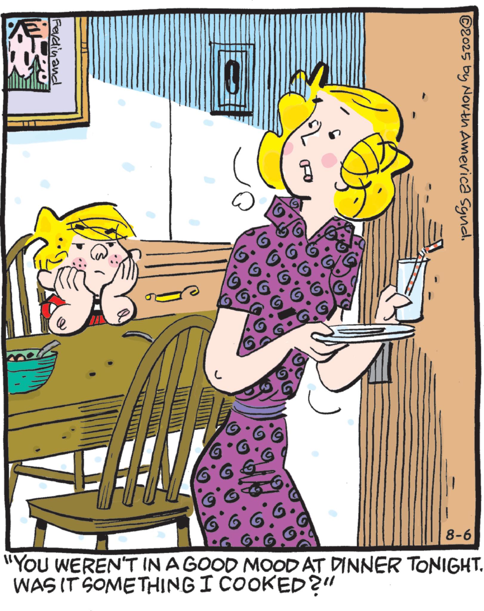 Graphics OCR: Ferdinand C 2025 by North America Synd. 8-6 "YOU WEREN'T IN A GOOD MOOD AT DINNER TONIGHT. WAS IT SOMETHING I COOKED?" Ferdinand C 2025 by North America Synd . 8-6 " YOU WEREN'T IN A GOOD MOOD AT DINNER TONIGHT . WAS IT SOMETHING I COOKED ? "