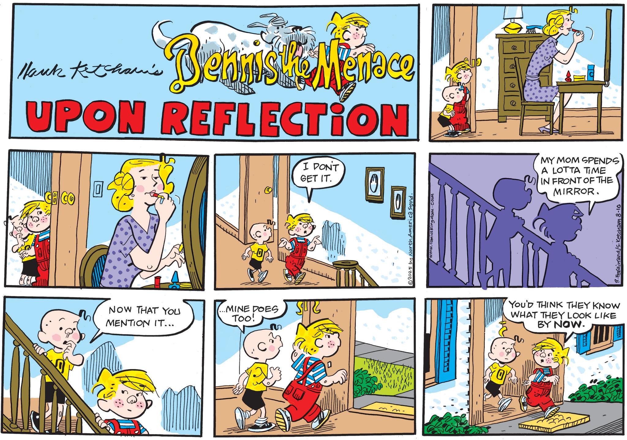 Animated cartoon OCR: Hank Ketcham's Bennis the Menace UPON REFLECTION NOW THAT YOU MENTION IT... ...MINE DOES TOO! I DON'T GET IT. ? www.comicskingdom.com 2025 by North America synd. MY MOM SPENDS A LOTTA TIME IN FRONT OF THE MIRROR. YOU'D THINK THEY KNOW WHAT THEY LOOK LIKE BY NOW. R.Ferdinand/s. Ketcham 8-10 Hank Ketcham's Bennis the Menace UPON REFLECTION NOW THAT YOU MENTION IT ... ... MINE DOES TOO ! I DON'T GET IT . ? www.comicskingdom.com 2025 by North America synd . MY MOM SPENDS A LOTTA TIME IN FRONT OF THE MIRROR . YOU'D THINK THEY KNOW WHAT THEY LOOK LIKE BY NOW . R.Ferdinand / s . Ketcham 8-10