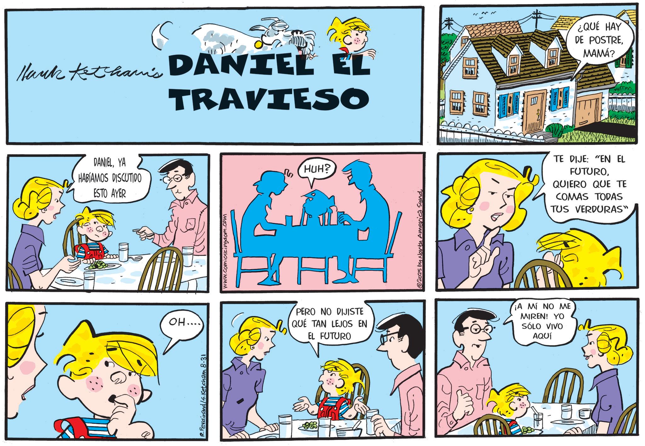 Sharing OCR: Mark Ketham's DANIEL EL TRAVIESO ¿QUE HAY DE POSTREMAMÁ? DANIELYA HABÍAMOS DISCUTIDO ESTO AYER OH.... R.Ferdinand/s.Ketcham 8-31 www.comicskingdom.com PERO NO DIJISTE QUE TAN LEJOS EN EL FUTURO HUH? 2025 by North America Sund¡A MÍ NO ME MIREN! YO SÓLO VIVO AQUÍ TE DIJE: "EN EL FUTUROQUIERO QUE TE COMAS TODAS TUS VERDURAS" Mark Ketham's DANIEL EL TRAVIESO ¿ QUE HAY DE POSTREMAMÁ ? DANIELYA HABÍAMOS DISCUTIDO ESTO AYER OH .... R.Ferdinand / s.Ketcham 8-31 www.comicskingdom.com PERO NO DIJISTE QUE TAN LEJOS EN EL FUTURO HUH ? 2025 by North America Sund¡ A MÍ NO ME MIREN ! YO SÓLO VIVO AQUÍ TE DIJE : " EN EL FUTUROQUIERO QUE TE COMAS TODAS TUS VERDURAS "