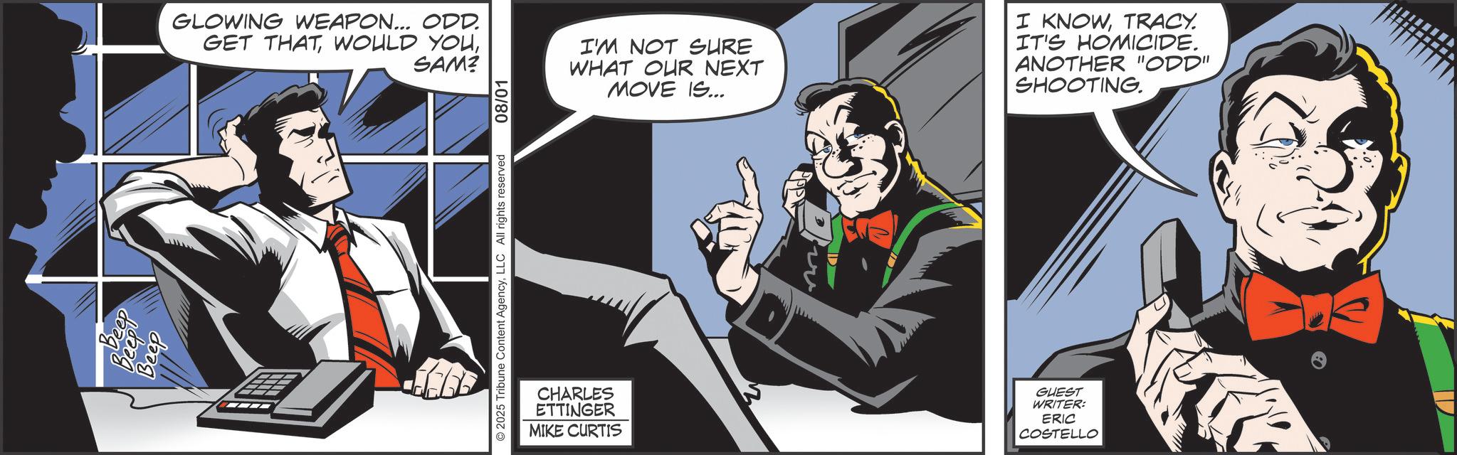 Comic book OCR: Beep Beep GLOWING WEAPON... ODD. GET THATSAM? © 2025 Tribune Content AgencyLLC All rights reserved 08/01 CHARLES ETTINGER MIKE CURTIS I'M NOT SURE WHAT OUR NEXT MOVE IS... I KNOWTRACY. IT'S HOMICIDE. ANOTHER "ODD" SHOOTING. D GUEST WRITER: ERIC COSTELLO Beep Beep GLOWING WEAPON ... ODD . GET THATWOULD YOUSAM ? © 2025 Tribune Content AgencyLLC All rights reserved 08/01 CHARLES ETTINGER MIKE CURTIS I'M NOT SURE WHAT OUR NEXT MOVE IS ... I KNOWTRACY . IT'S HOMICIDE . ANOTHER " ODD " SHOOTING . D GUEST WRITER : ERIC COSTELLO
