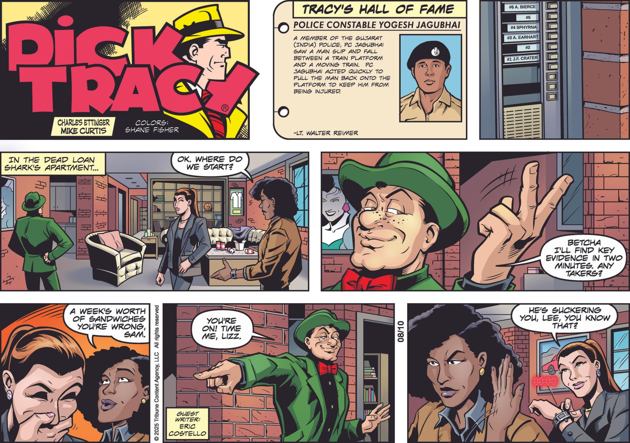Animation OCR: IT Dick TRAC CHARLES ETTINGER MIKE CURTIS COLORS: SHANE FISHER IN THE DEAD LOAN SHARK'S APARTMENT... Ab 14 $ 1.4.1 A WEEK'S WORTH OF SANDWICHES YOU'RE WRONGSAM. © 2025 Tribune Content AgencyLLC All rights reserved GUEST WRITER: ERIC COSTELLO OK. WHERE DO WE START? YOU'RE ON! TIME MELIZZ. 5 TRACY'S HALL OF FAME POLICE CONSTABLE YOGESH JAGUBHAI A MEMBER OF THE GUJARAT (INDIA) POLICEPC JAGUBHAI SAW A MAN SLIP AND FALL BETWEEN A TRAIN PLATFORM AND A MOVING TRAIN. PC JAGUBHAI ACTED QUICKLY TO PULL THE MAN BACK ONTO THE PLATFORM TO KEEP HIM FROM BEING INJURED. # 6 A. BIERCE #5 #4 SPHYRNA #3 A. EARHART #2 #1 J.F. CRATER -LT. WALTER REIMER 08/10 BETCHA I'LL FIND KEY EVIDENCE IN TWO MINUTES. ANY TAKERS? HE'S SUCKERING YOUYOU KNOW THAT? IT Dick TRAC CHARLES ETTINGER MIKE CURTIS COLORS : SHANE FISHER IN THE DEAD LOAN SHARK'S APARTMENT ... Ab 14 $ 1.4.1 A WEEK'S WORTH OF SANDWICHES YOU'RE WRONGSAM . © 2025 Tribune Content AgencyLLC All rights reserved GUEST WRITER : ERIC COSTELLO OK . WHERE DO WE START ? YOU'RE ON ! TIME MELIZZ . 5 TRACY'S HALL OF FAME POLICE CONSTABLE YOGESH JAGUBHAI A MEMBER OF THE GUJARAT ( INDIA ) POLICEPC JAGUBHAI SAW A MAN SLIP AND FALL BETWEEN A TRAIN PLATFORM AND A MOVING TRAIN . PC JAGUBHAI ACTED QUICKLY TO PULL THE MAN BACK ONTO THE PLATFORM TO KEEP HIM FROM BEING INJURED . # 6 A. BIERCE # 5 # 4 SPHYRNA # 3 A. EARHART # 2 # 1 J.F. CRATER -LT . WALTER REIMER 08/10 BETCHA I'LL FIND KEY EVIDENCE IN TWO MINUTES . ANY TAKERS ? HE'S SUCKERING YOUYOU KNOW THAT ?
