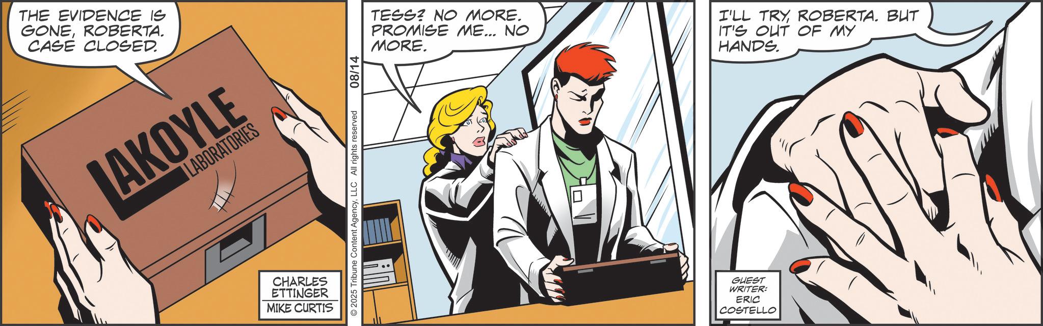 Animated cartoon OCR: THE EVIDENCE IS GONEROBERTA. CASE CLOSED. LABORATORIES AKOYLE CHARLES ETTINGER MIKE CURTISLLC All rights reserved 08/14 Tribune Content AgencyLLC All rights reserved 2025 TESS? NO MORE. PROMISE ME... NO MORE. I'LL TRYROBERTA. BUT IT'S OUT OF MY HANDS. GUEST WRITER: ERIC COSTELLO THE EVIDENCE IS GONEROBERTA . CASE CLOSED . LABORATORIES AKOYLE CHARLES ETTINGER MIKE CURTISLLC All rights reserved 08/14 Tribune Content AgencyLLC All rights reserved 2025 TESS ? NO MORE . PROMISE ME ... NO MORE . I'LL TRYROBERTA . BUT IT'S OUT OF MY HANDS . GUEST WRITER : ERIC COSTELLO