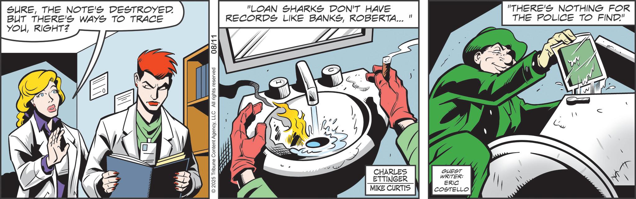 Animated cartoon OCR: SURETHE NOTE'S DESTROYED. BUT THERE'S WAYS TO TRACE YOURIGHT? 2025 Tribune Content AgencyLLC All rights reserved 08/11 "LOAN SHARKS DON'T HAVE RECORDS LIKE BANKSROBERTA... " "THERE'S NOTHING FOR THE POLICE TO FIND." CHARLES ETTINGER MIKE CURTIS GUEST WRITER: ERIC COSTELLO ??? SURETHE NOTE'S DESTROYED . BUT THERE'S WAYS TO TRACE YOURIGHT ? 2025 Tribune Content AgencyLLC All rights reserved 08/11 " LOAN SHARKS DON'T HAVE RECORDS LIKE BANKSROBERTA ... " " THERE'S NOTHING FOR THE POLICE TO FIND . " CHARLES ETTINGER MIKE CURTIS GUEST WRITER : ERIC COSTELLO ???