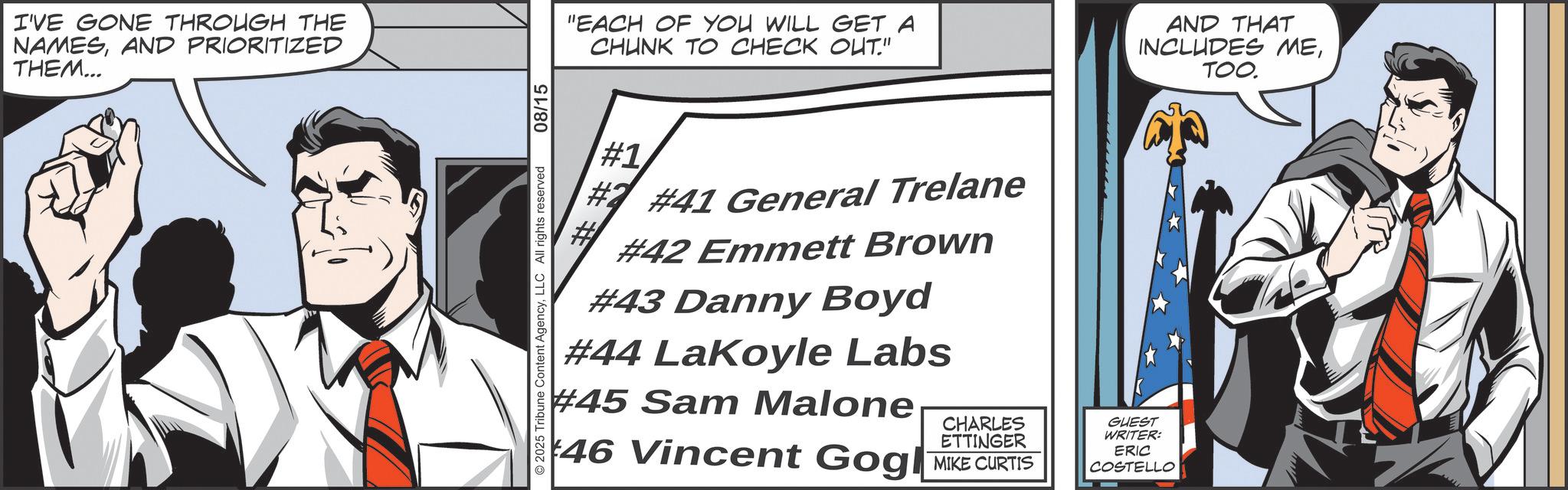 Comic book OCR: I'VE GONE THROUGH THE NAMESAND PRIORITIZED THEM... © 2025 Tribune Content AgencyLLC All rights reserved 08/15 "EACH OF YOU WILL GET A CHUNK TO CHECK OUT." AND THAT INCLUDES METOO. #1 #41 General Trelane #42 Emmett Brown #43 Danny Boyd #44 LaKoyle Labs #45 Sam Malone CHARLES ETTINGER 46 Vincent Gogl MIKE CURTIS GUEST WRITER: ERIC COSTELLO I'VE GONE THROUGH THE NAMESAND PRIORITIZED THEM ... © 2025 Tribune Content AgencyLLC All rights reserved 08/15 " EACH OF YOU WILL GET A CHUNK TO CHECK OUT . " AND THAT INCLUDES METOO . # 1 # 41 General Trelane # 42 Emmett Brown # 43 Danny Boyd # 44 LaKoyle Labs # 45 Sam Malone CHARLES ETTINGER 46 Vincent Gogl MIKE CURTIS GUEST WRITER : ERIC COSTELLO