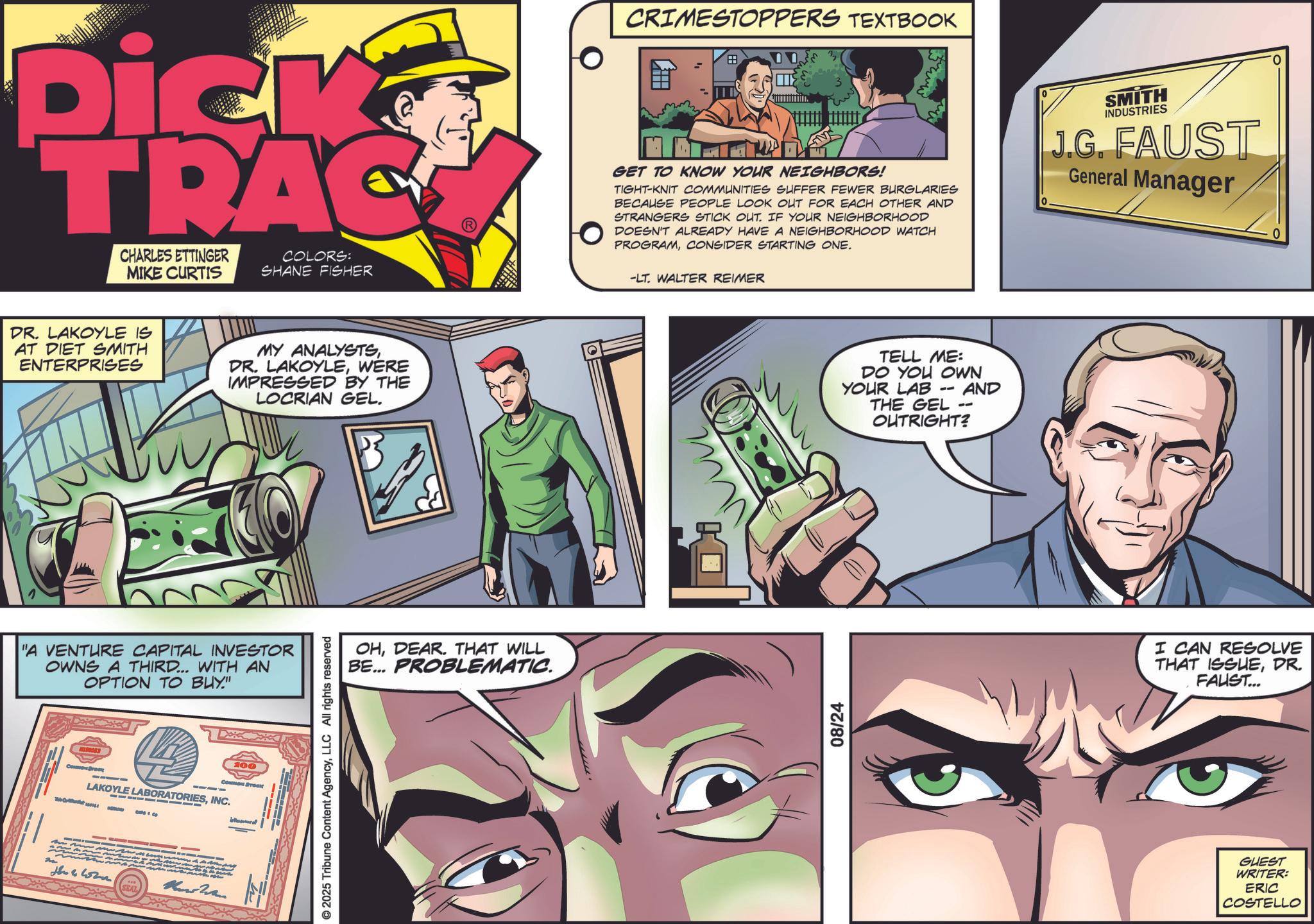 Animated cartoon OCR: Dick TRAC CHARLES ETTINGER MIKE CURTIS COLORS: SHANE FISHER DR. LAKOYLE IS AT DIET SMITH ENTERPRISES MY ANALYSTSWERE IMPRESSED BY THE LOCRIAN GEL. "A VENTURE CAPITAL INVESTOR OWNS A THIRD... WITH AN OPTION TO BUY" 100 COMMON STOCK T LAKOYLE LABORATORIESINC. the women SEAL Und Wan © 2025 Tribune Content AgencyLLC All rights reserved OHDEAR. THAT WILL PROBLEMATIC. BE... CRIMESTOPPERS TEXTBOOK DD. ??S GET TO KNOW YOUR NEIGHBORS! TIGHT-KNIT COMMUNITIES SUFFER FEWER BURGLARIES BECAUSE PEOPLE LOOK OUT FOR EACH OTHER AND STRANGERS STICK OUT. IF YOUR NEIGHBORHOOD DOESN'T ALREADY HAVE A NEIGHBORHOOD WATCH PROGRAMCONSIDER STARTING ONE. -LT. WALTER REIMER 08/24 TELL ME: DO YOU OWN YOUR LAB -- AND THE GEL -- OUTRIGHT? SMITH INDUSTRIES J.G. FAUST General Manager I CAN RESOLVE THAT ISSUEDR. FAUST... GUEST WRITER: ERIC COSTELLO Dick TRAC CHARLES ETTINGER MIKE CURTIS COLORS : SHANE FISHER DR . LAKOYLE IS AT DIET SMITH ENTERPRISES MY ANALYSTSDR . LAKOYLEWERE IMPRESSED BY THE LOCRIAN GEL . " A VENTURE CAPITAL INVESTOR OWNS A THIRD ... WITH AN OPTION TO BUY " 100 COMMON STOCK T LAKOYLE LABORATORIESINC . the women SEAL Und Wan © 2025 Tribune Content AgencyLLC All rights reserved OHDEAR . THAT WILL PROBLEMATIC . BE ... CRIMESTOPPERS TEXTBOOK DD . ??S GET TO KNOW YOUR NEIGHBORS ! TIGHT - KNIT COMMUNITIES SUFFER FEWER BURGLARIES BECAUSE PEOPLE LOOK OUT FOR EACH OTHER AND STRANGERS STICK OUT . IF YOUR NEIGHBORHOOD DOESN'T ALREADY HAVE A NEIGHBORHOOD WATCH PROGRAMCONSIDER STARTING ONE . -LT . WALTER REIMER 08/24 TELL ME : DO YOU OWN YOUR LAB -- AND THE GEL -- OUTRIGHT ? SMITH INDUSTRIES J.G. FAUST General Manager I CAN RESOLVE THAT ISSUEDR . FAUST ... GUEST WRITER : ERIC COSTELLO