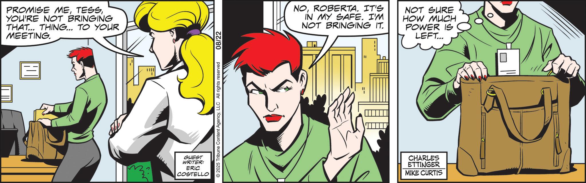Comics OCR: PROMISE MEYOU'RE NOT BRINGING THAT... THING... TO YOUR MEETING. GUEST WRITER: ERIC COSTELLO 2025 Tribune Content AgencyLLC All rights reserved 08/22 NOROBERTA. IT'S IN MY SAFE. I'M NOT BRINGING IT. NOT SURE HOW MUCH POWER IS LEFT... CHARLES ETTINGER MIKE CURTIS ? PROMISE MEYOU'RE NOT BRINGING THAT ... THING ... TO YOUR MEETING . GUEST WRITER : ERIC COSTELLO 2025 Tribune Content AgencyLLC All rights reserved 08/22 NOROBERTA . IT'S IN MY SAFE . I'M NOT BRINGING IT . NOT SURE HOW MUCH POWER IS LEFT ... CHARLES ETTINGER MIKE CURTIS ?