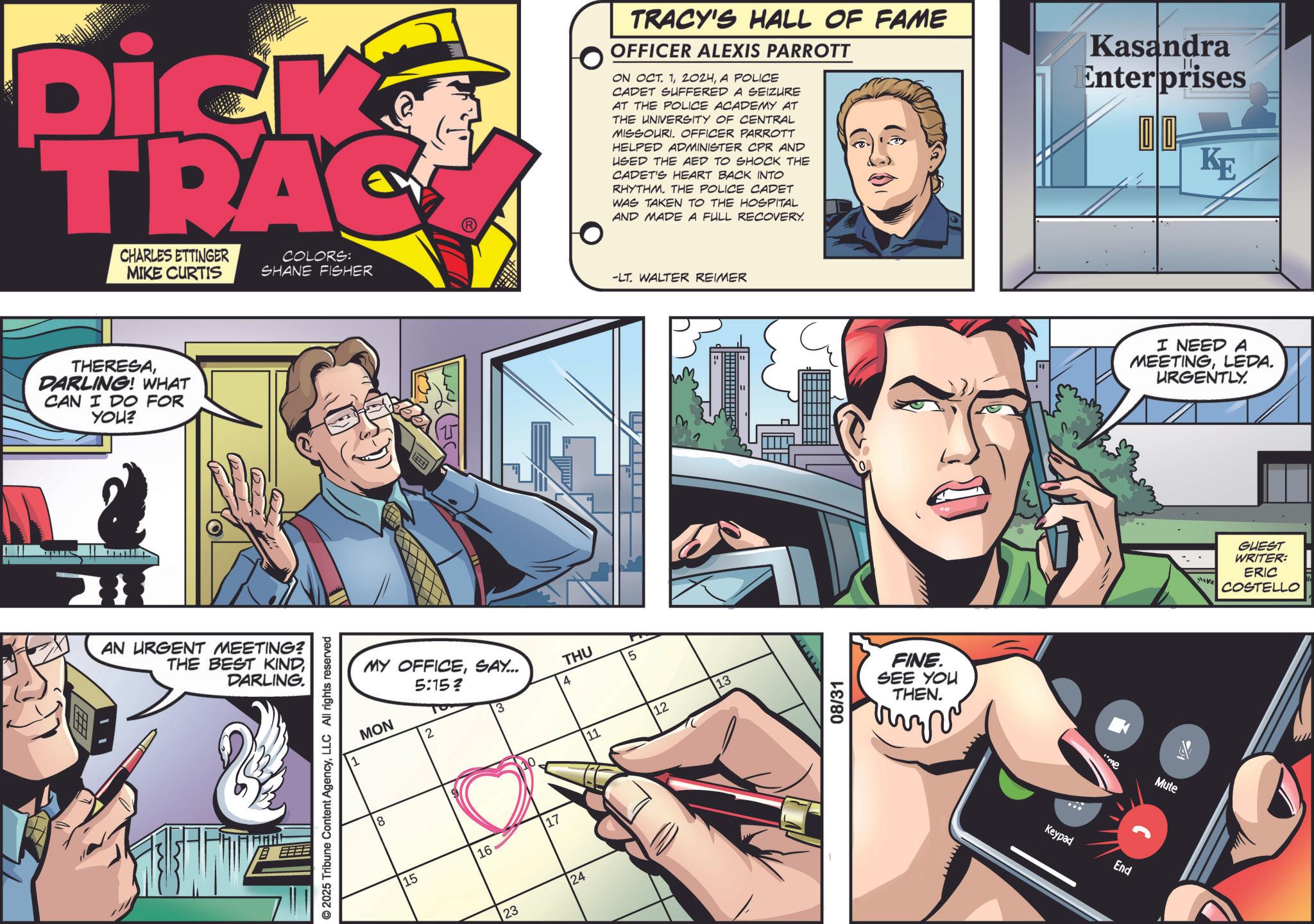 Animated cartoon OCR: Dick TRAC CHARLES ETTINGER MIKE CURTIS COLORS: SHANE FISHER THERESADARLING! WHAT CAN I DO FOR YOU? MIS Z AN URGENT MEETING? THE BEST KINDDARLING. © 2025 Tribune Content AgencyLLC All rights reserved MY OFFICESAY... 5:15? THU 5 4 ??? 3 2 15 16 17 23 24 TRACY'S HALL OF FAME OFFICER ALEXIS PARROTT ON OCT. 1A POLICE CADET SUFFERED A SEIZURE AT THE POLICE ACADEMY AT THE UNIVERSITY OF CENTRAL MISSOURI. OFFICER PARROTT HELPED ADMINISTER CPR AND USED THE AED TO SHOCK THE CADET'S HEART BACK INTO RHYTHM. THE POLICE CADET WAS TAKEN TO THE HOSPITAL AND MADE A FULL RECOVERY. Kasandra Enterprises KE -LT. WALTER REIMER 11 12 13 08/31 FINE. SEE YOU THEN. Keypad me Mute End I NEED A MEETINGLEDA. URGENTLY. GUEST WRITER: ERIC COSTELLO Dick TRAC CHARLES ETTINGER MIKE CURTIS COLORS : SHANE FISHER THERESADARLING ! WHAT CAN I DO FOR YOU ? MIS Z AN URGENT MEETING ? THE BEST KINDDARLING . © 2025 Tribune Content AgencyLLC All rights reserved MY OFFICESAY ... 5:15 ? THU 5 4 ??? 3 2 15 16 17 23 24 TRACY'S HALL OF FAME OFFICER ALEXIS PARROTT ON OCT . 1A POLICE CADET SUFFERED A SEIZURE AT THE POLICE ACADEMY AT THE UNIVERSITY OF CENTRAL MISSOURI . OFFICER PARROTT HELPED ADMINISTER CPR AND USED THE AED TO SHOCK THE CADET'S HEART BACK INTO RHYTHM . THE POLICE CADET WAS TAKEN TO THE HOSPITAL AND MADE A FULL RECOVERY . Kasandra Enterprises KE -LT . WALTER REIMER 11 12 13 08/31 FINE . SEE YOU THEN . Keypad me Mute End I NEED A MEETINGLEDA . URGENTLY . GUEST WRITER : ERIC COSTELLO