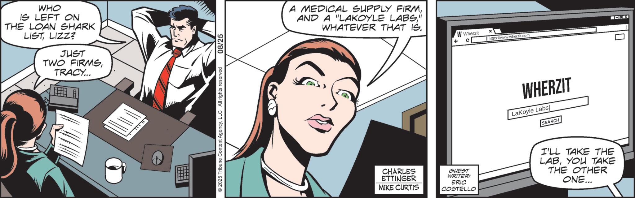 Publication OCR: WHO IS LEFT ON THE LOAN SHARK LISTLIZZ? JUST TWO FIRMSTRACY... ©2025 Tribune Content AgencyLLC All rights reserved 08/25 A MEDICAL SUPPLY FIRM" WHATEVER THAT IS. W Wherzit ? * https://www.wherzit.com WHERZIT LaKoyle Labs SEARCH CHARLES ETTINGER MIKE CURTIS GUEST WRITER: ERIC COSTELLO I'LL TAKE THE LABYOU TAKE THE OTHER ONE... ? WHO IS LEFT ON THE LOAN SHARK LISTLIZZ ? JUST TWO FIRMSTRACY ... © 2025 Tribune Content AgencyLLC All rights reserved 08/25 A MEDICAL SUPPLY FIRMAND A " LAKOYLE LABS" WHATEVER THAT IS . W Wherzit ? * https://www.wherzit.com WHERZIT LaKoyle Labs SEARCH CHARLES ETTINGER MIKE CURTIS GUEST WRITER : ERIC COSTELLO I'LL TAKE THE LABYOU TAKE THE OTHER ONE ... ?