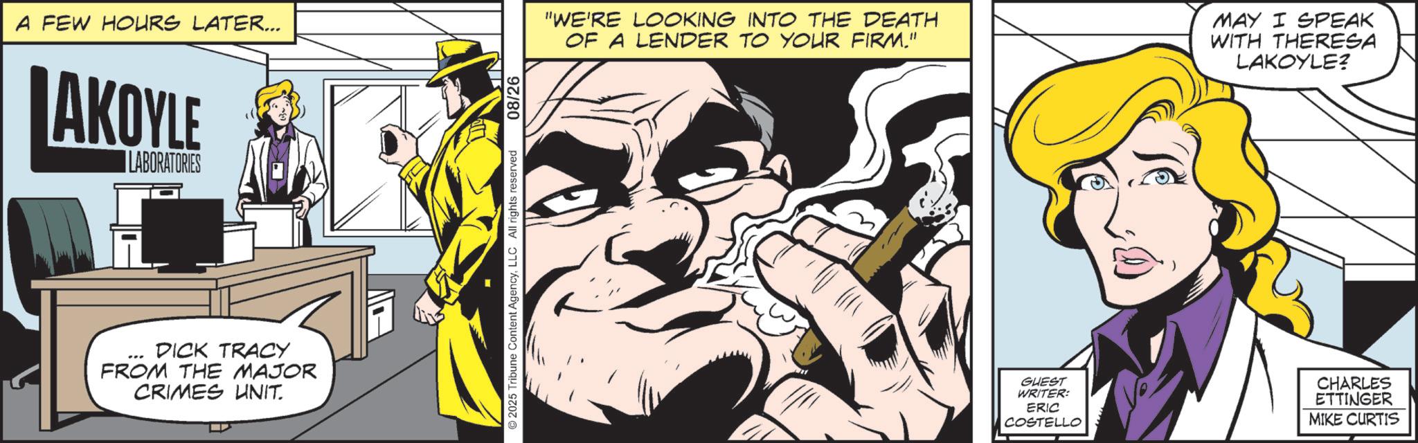 Fictional character OCR: A FEW HOURS LATER... AKOYLE LABORATORIES DICK TRACY FROM THE MAJOR CRIMES UNIT. 2025 Tribune Content AgencyLLC All rights reserved 08/26 "WE'RE LOOKING INTO THE DEATH OF A LENDER TO YOUR FIRM." MAY I SPEAK WITH THERESA LAKOYLE? GUEST WRITER: ERIC COSTELLO CHARLES ETTINGER MIKE CURTIS A FEW HOURS LATER ... AKOYLE LABORATORIES DICK TRACY FROM THE MAJOR CRIMES UNIT . 2025 Tribune Content AgencyLLC All rights reserved 08/26 " WE'RE LOOKING INTO THE DEATH OF A LENDER TO YOUR FIRM . " MAY I SPEAK WITH THERESA LAKOYLE ? GUEST WRITER : ERIC COSTELLO CHARLES ETTINGER MIKE CURTIS