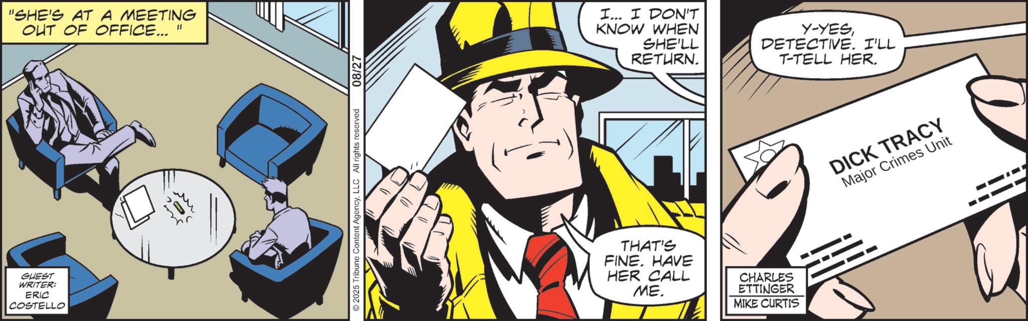 Publication OCR: GUEST WRITER: ERIC COSTELLO "SHE'S AT A MEETING OUT OF OFFICE... " ©2025 Tribune Content AgencyLLC All rights reserved 08/27 I... I DON'T KNOW WHEN SHE'LL RETURN. THAT'S FINE. HAVE HER CALL ME. CHARLES ETTINGER MIKE CURTIS Y-YESDETECTIVE. I'LL T-TELL HER. DICK TRACY Major Crimes Unit GUEST WRITER : ERIC COSTELLO " SHE'S AT A MEETING OUT OF OFFICE ... " © 2025 Tribune Content AgencyLLC All rights reserved 08/27 I ... I DON'T KNOW WHEN SHE'LL RETURN . THAT'S FINE . HAVE HER CALL ME . CHARLES ETTINGER MIKE CURTIS Y - YESDETECTIVE . I'LL T - TELL HER . DICK TRACY Major Crimes Unit