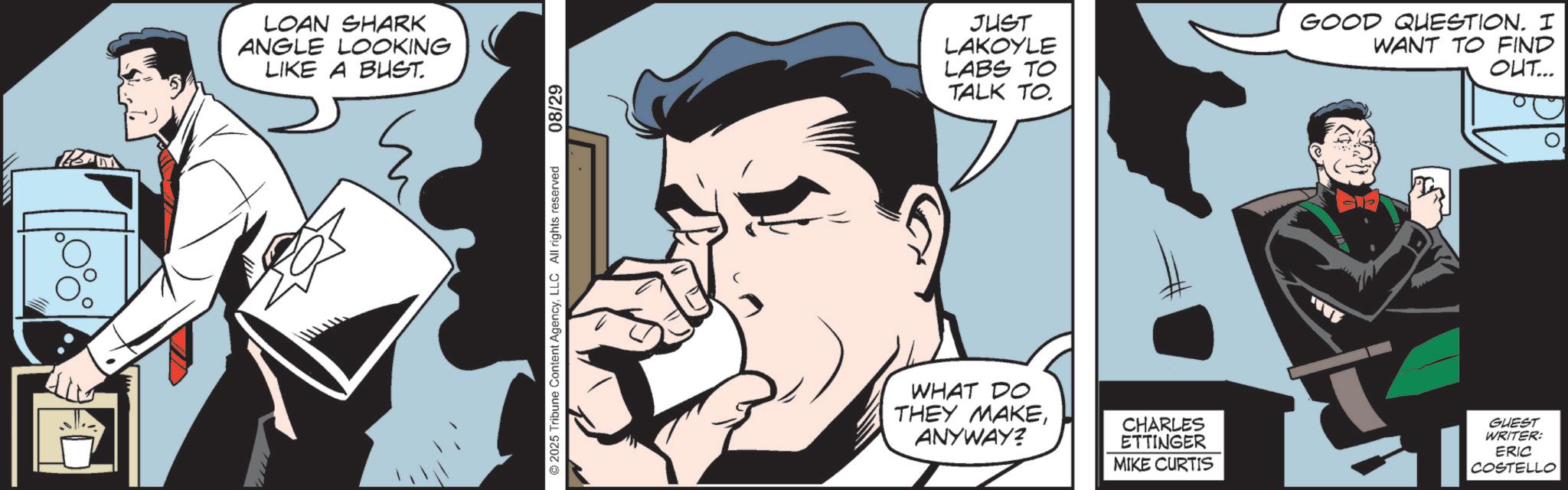 Comic book OCR: LOAN SHARK ANGLE LOOKING LIKE A BUST. 2025 Tribune Content AgencyLLC All rights reserved 08/29 JUST LAKOYLE LABS TO TALK TO. GOOD QUESTION. I WANT TO FIND OUT... WHAT DO THEY MAKEANYWAY? CHARLES ETTINGER MIKE CURTIS GUEST WRITER: ERIC COSTELLO LOAN SHARK ANGLE LOOKING LIKE A BUST . 2025 Tribune Content AgencyLLC All rights reserved 08/29 JUST LAKOYLE LABS TO TALK TO . GOOD QUESTION . I WANT TO FIND OUT ... WHAT DO THEY MAKEANYWAY ? CHARLES ETTINGER MIKE CURTIS GUEST WRITER : ERIC COSTELLO