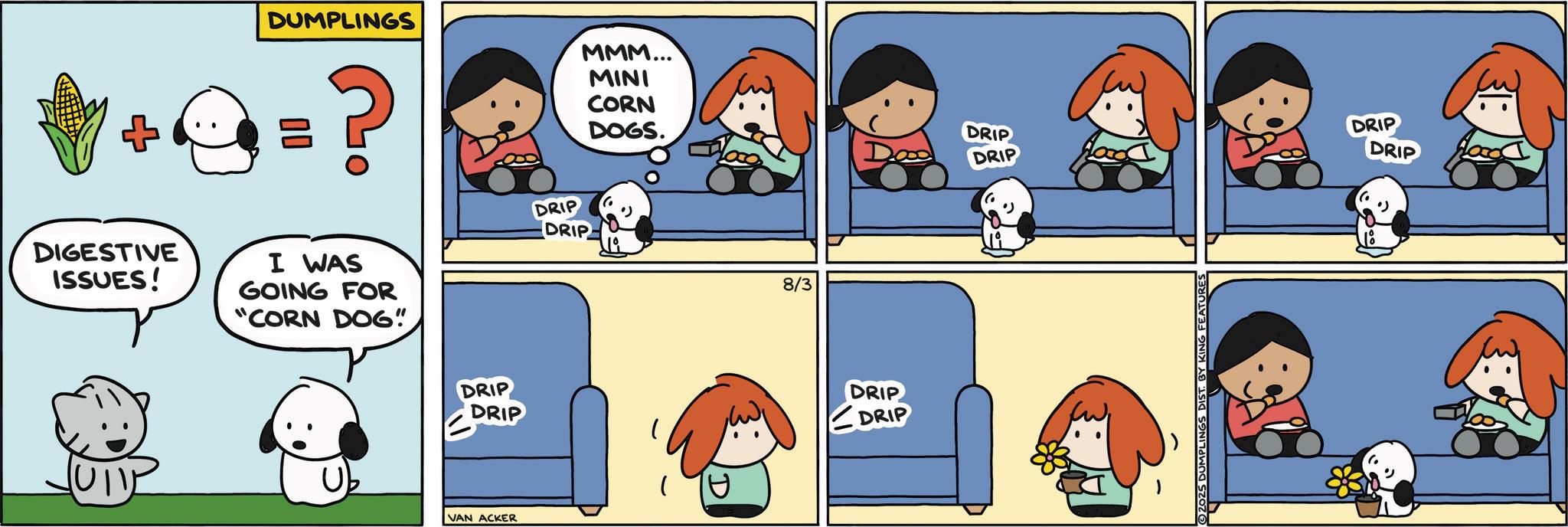 Clip art OCR: MMM... MINI CORN DUMPLINGS = ? DRIP DRIP DIGESTIVE ISSUES! I WAS GOING FOR "CORN DOG". DRIP DRIP VAN ACKER DOGS. DRIP Da DRIP 8/3 DRIP DRIP ( U ????? 2025 DUMPLINGS DIST. BY KING FEATURES DRIP DRIP 18 MMM ... MINI CORN DUMPLINGS = ? DRIP DRIP DIGESTIVE ISSUES ! I WAS GOING FOR " CORN DOG " . DRIP DRIP VAN ACKER DOGS . DRIP Da DRIP 8/3 DRIP DRIP ( U ????? 2025 DUMPLINGS DIST . BY KING FEATURES DRIP DRIP 18