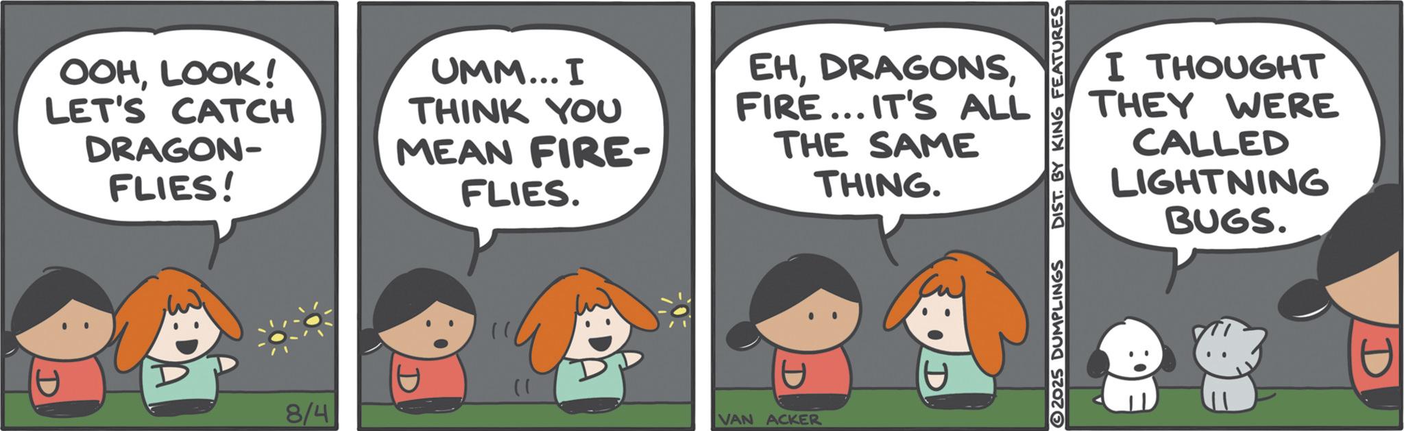 Comics OCR: I THOUGHT THEY WERE CALLED LIGHTNING BUGS. 2025 DUMPLINGS DIST. BY KING FEATURES OOHLOOK! LET'S CATCH DRAGON- FLIES! UMM... I THINK YOU MEAN FIRE- FLIES. EHFIRE... IT'S ALL THE SAME THING. 8/4 D }) D VAN ACKER D I THOUGHT THEY WERE CALLED LIGHTNING BUGS . 2025 DUMPLINGS DIST . BY KING FEATURES OOHLOOK ! LET'S CATCH DRAGON- FLIES ! UMM ... I THINK YOU MEAN FIRE- FLIES . EHFIRE ... IT'S ALL THE SAME THING . 8/4 D } ) D VAN ACKER D