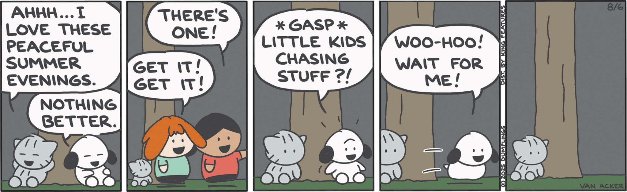 Comic book OCR: AHHH... I PEACEFUL SUMMER LOVE THESE THERE'S ONE! GET IT! EVENINGS. GET IT! ? NOTHING BETTER. *GASP * LITTLE KIDS CHASING STUFF?! WOO-HOO! WAIT FOR ME! E 2025 DUMPLINGS DIST. BY KING FEATURES 8/6 VAN ACKER AHHH ... I PEACEFUL SUMMER LOVE THESE THERE'S ONE ! GET IT ! EVENINGS . GET IT ! ? NOTHING BETTER . * GASP * LITTLE KIDS CHASING STUFF ?! WOO - HOO ! WAIT FOR ME ! E 2025 DUMPLINGS DIST . BY KING FEATURES 8/6 VAN ACKER