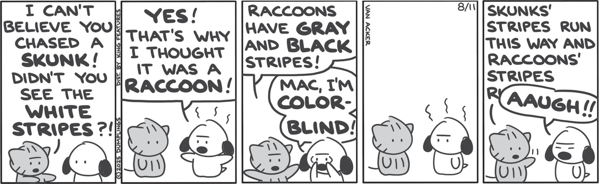 Line art OCR: VAN ACKER I CAN'T BELIEVE YOU CHASED A SKUNK! YES! THAT'S WHY I THOUGHT IT WAS A RACCOONS HAVE GRAY AND BLACK STRIPES! DIDN'T YOU RACCOON! MACI'M SEE THE WHITE STRIPES?! G2025 DUMPLINGS DIST. BY KING FEATURES U1 S COLOR- BLIND! 8/11 SKUNKS' STRIPES RUN THIS WAY AND RACCOONS' STRIPES R AAUGH!! VAN ACKER I CAN'T BELIEVE YOU CHASED A SKUNK ! YES ! THAT'S WHY I THOUGHT IT WAS A RACCOONS HAVE GRAY AND BLACK STRIPES ! DIDN'T YOU RACCOON ! MACI'M SEE THE WHITE STRIPES ?! G2025 DUMPLINGS DIST . BY KING FEATURES U1 S COLOR- BLIND ! 8/11 SKUNKS ' STRIPES RUN THIS WAY AND RACCOONS ' STRIPES R AAUGH !!