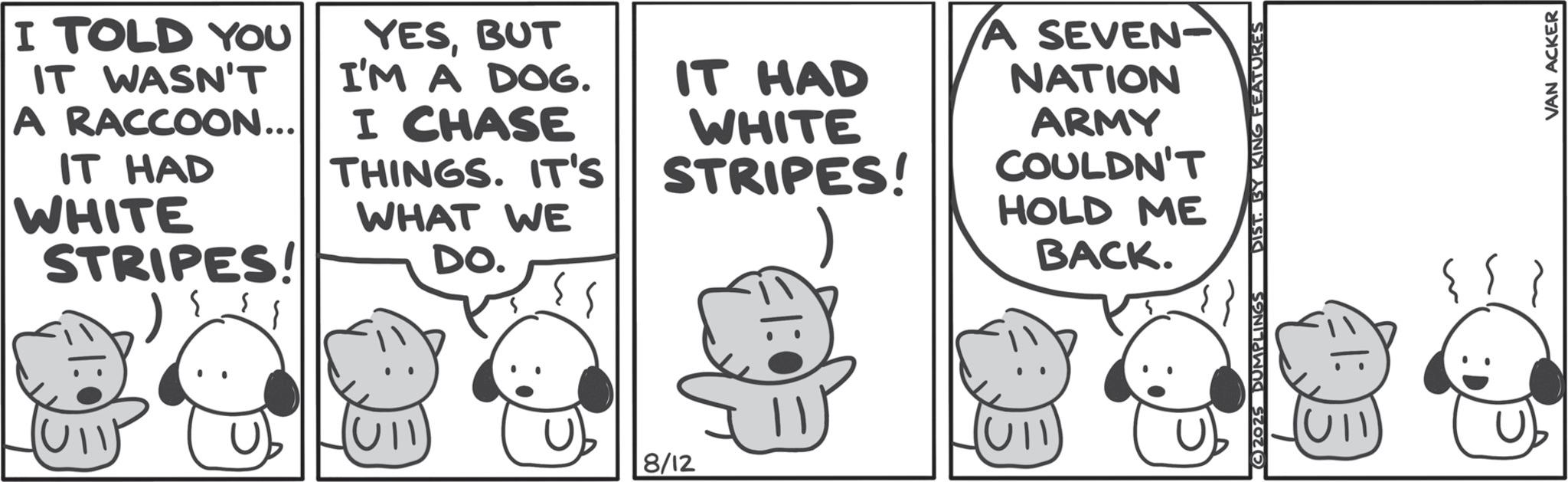 Comics OCR: I TOLD YOU IT WASN'T A RACCOON... IT HAD WHITE STRIPES! YESBUT I'M A DOG. I CHASE THINGS. IT'S IT HAD WHAT WE DO. WHITE STRIPES! A SEVEN- NATION ARMY COULDN'T HOLD ME BACK. U 8/12 2025 DUMPLINGS DIST. BY KING FEATURES ? {{} VAN ACKER I TOLD YOU IT WASN'T A RACCOON ... IT HAD WHITE STRIPES ! YESBUT I'M A DOG . I CHASE THINGS . IT'S IT HAD WHAT WE DO . WHITE STRIPES ! A SEVEN- NATION ARMY COULDN'T HOLD ME BACK . U 8/12 2025 DUMPLINGS DIST . BY KING FEATURES ? { { } VAN ACKER