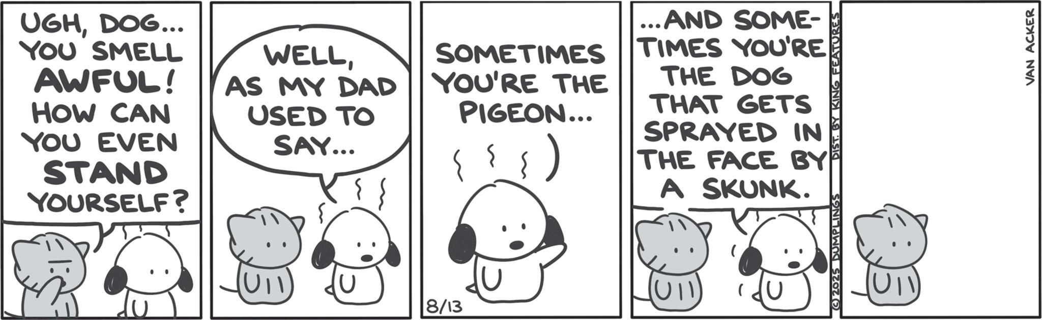 Animated cartoon OCR: UGHDOG... YOU SMELL AWFUL! HOW CAN YOU EVEN STAND YOURSELF? WELLAS MY DAD USED TO SAY... SOMETIMES YOU'RE THE PIGEON... ...AND SOME- TIMES YOU'RE THE DOG THAT GETS SPRAYED IN THE FACE BY A SKUNK. U11 8/13 2025 DUMPLINGS DIST. BY KING FEATURES VAN ACKER UGHDOG ... YOU SMELL AWFUL ! HOW CAN YOU EVEN STAND YOURSELF ? WELLAS MY DAD USED TO SAY ... SOMETIMES YOU'RE THE PIGEON ... ... AND SOME- TIMES YOU'RE THE DOG THAT GETS SPRAYED IN THE FACE BY A SKUNK . U11 8/13 2025 DUMPLINGS DIST . BY KING FEATURES VAN ACKER