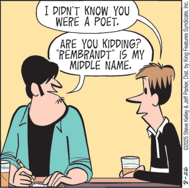 Comics OCR: 8-26 I DIDN'T KNOW YOU WERE A POET. ARE YOU KIDDING? "REMBRANDT" IS MY MIDDLE NAME. ©2025 Steve Kelley & Jeff ParkerInc. 8-26 I DIDN'T KNOW YOU WERE A POET . ARE YOU KIDDING ? " REMBRANDT " IS MY MIDDLE NAME . © 2025 Steve Kelley & Jeff ParkerDist . by King Features Syndicate
