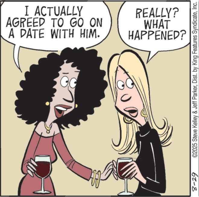 Clip art OCR: 8-29 0 I ACTUALLY AGREED TO GO ON A DATE WITH HIM. REALLY? WHAT HAPPENED? ©2025 Steve Kelley & Jeff ParkerInc. 8-29 0 I ACTUALLY AGREED TO GO ON A DATE WITH HIM . REALLY ? WHAT HAPPENED ? © 2025 Steve Kelley & Jeff ParkerDist . by King Features Syndicate